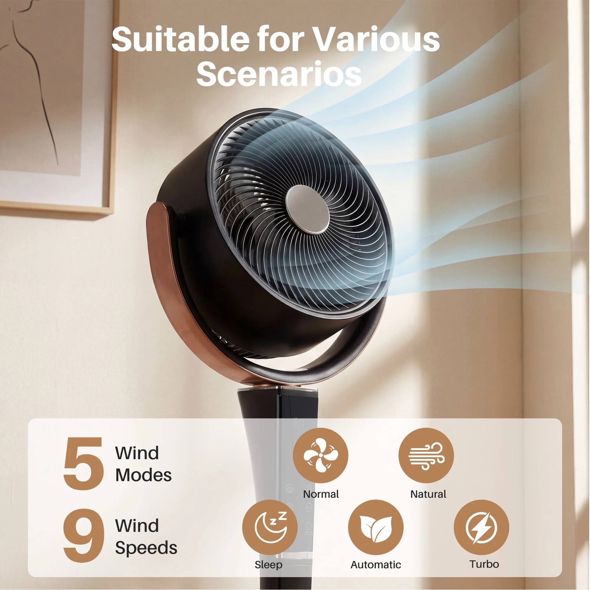 Suitable for Various Scenarios

Wind 5 Modes
Wind 9 Speeds

- Sleep
- Normal
- Natural
- Automatic
- Turbo