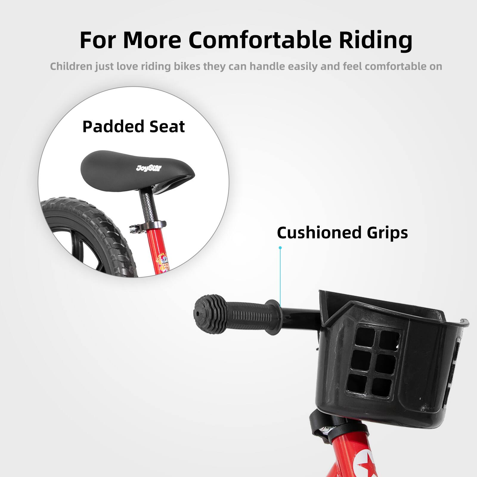 For More Comfortable Riding

Children just love riding bikes they can handle easily and feel comfortable on

Padded Seat

Cushioned Grips