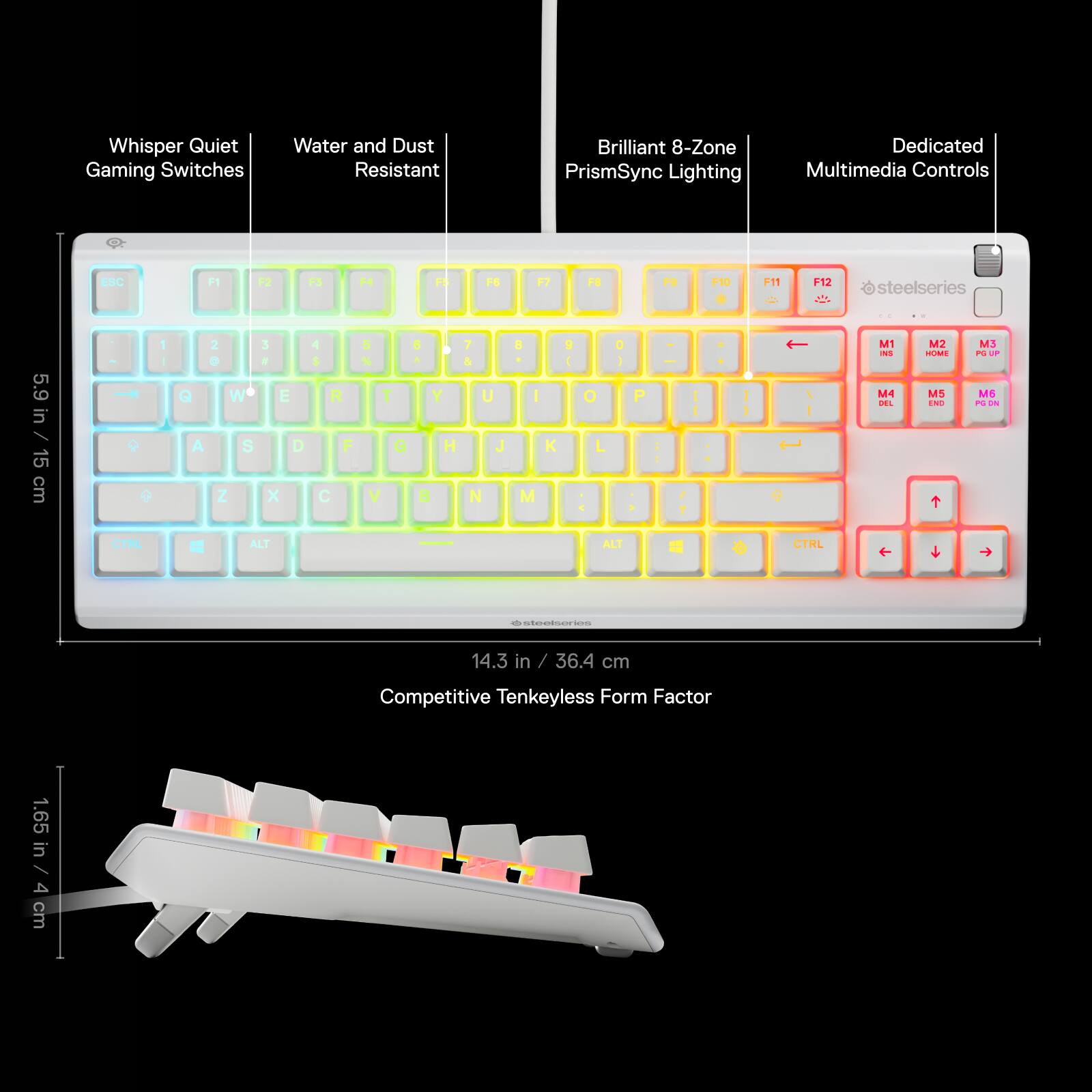 Whisper Quiet Gaming Switches Water and Dust Resistant Brilliant 8-Zone PrismSync Lighting Dedicated Multimedia Controls ESC F1 F3 F4 > F6 F2 F6 9 F10 F11 F12 steelseries 5.9 in / 15 cm 1 - Q A 2 W S Z 3 . E D x 4 R F C S % T G V a + Y H B 7 & U J N A I M K 9 I O L O 1 P - / ? I I I - M1 Ns MA I4L M2 -L MS TNS MS P - ME - - ALT CTHL f  -  14.3 in / 36.4 cm Competitive Tenkeyless Form Factor 1.65 in / 4 cm