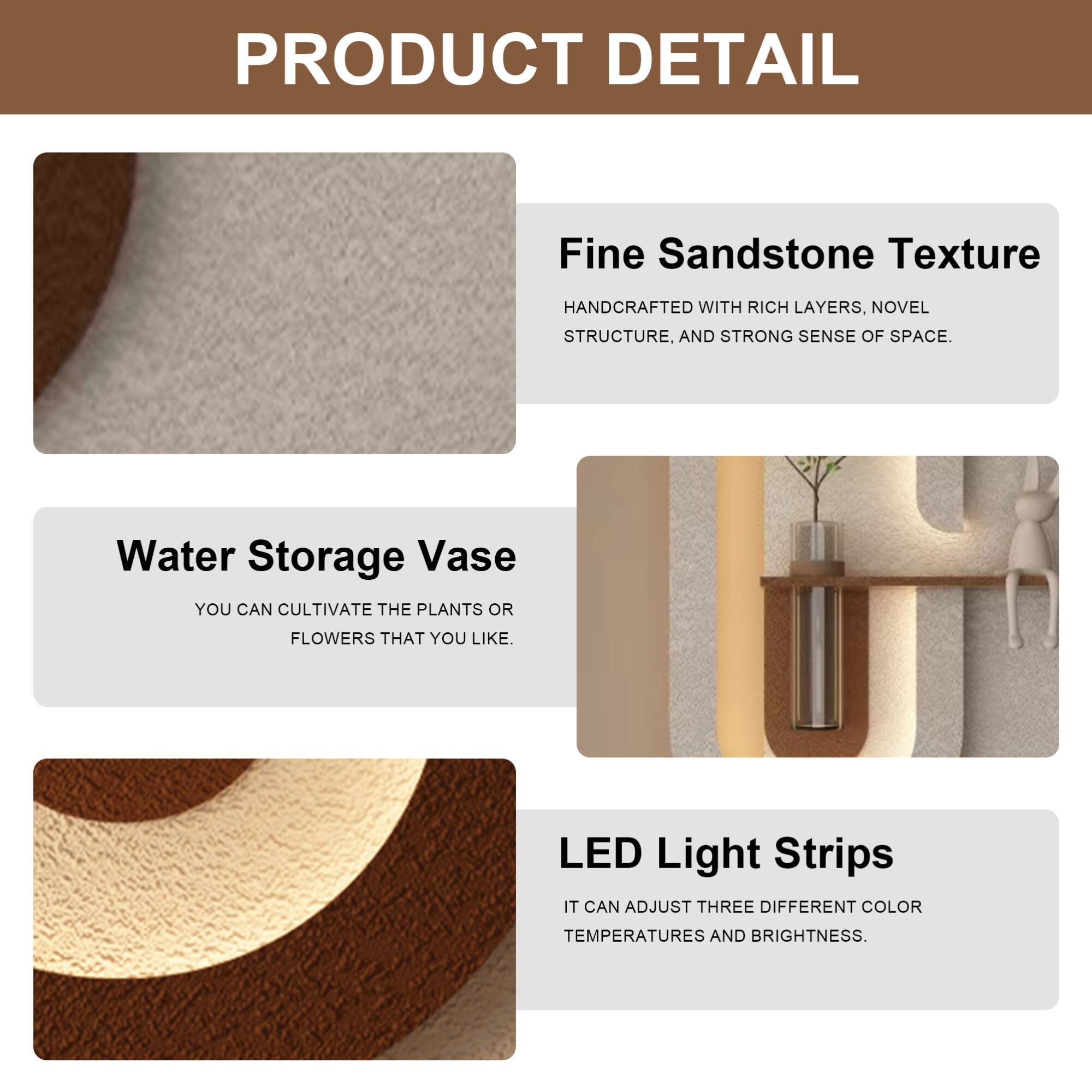 PRODUCT DETAIL

- Fine Sandstone Texture  
  HANDCRAFTED WITH RICH LAYERS, NOVEL STRUCTURE, AND STRONG SENSE OF SPACE.

- Water Storage Vase  
  YOU CAN CULTIVATE THE PLANTS OR FLOWERS THAT YOU LIKE.

- LED Light Strips  
  IT CAN ADJUST THREE DIFFERENT COLOR TEMPERATURES AND BRIGHTNESS.