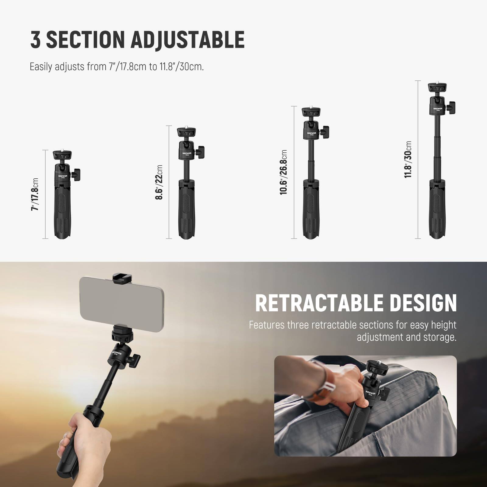 3 SECTION ADJUSTABLE  
Easily adjusts from 7"/17.8cm to 11.8"/30cm.  

7"/17.8cm  
8.6"/22cm  
10.6"/26.8cm  
11.8"/30cm  

RETRACTABLE DESIGN  
Features three retractable sections for easy height adjustment and storage.