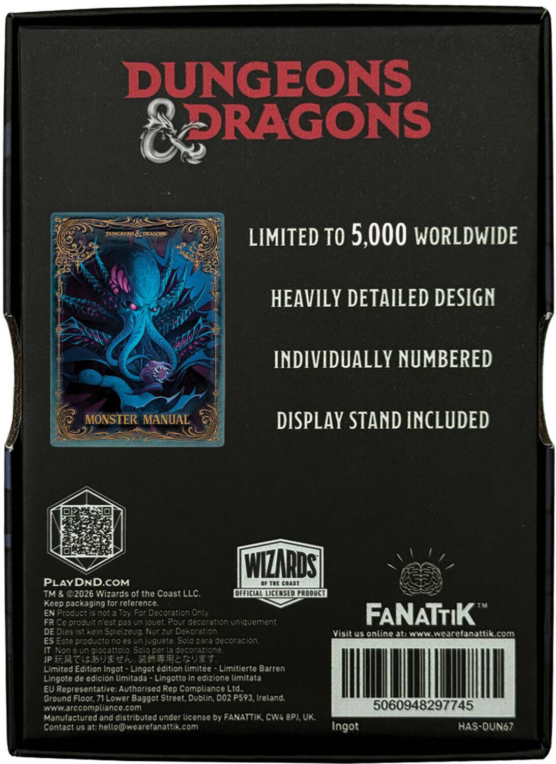 DUNGEONS & DRAGONS  
LIMITED TO 5,000 WORLDWIDE  
HEAVILY DETAILED DESIGN  
INDIVIDUALLY NUMBERED  
MONSTER MANUAL  
DISPLAY STAND INCLUDED  

WIZARDS OF THE COAST™ & 2026 Wizards of the Coast LLC. OFFICIAL LICENSED PRODUCT  
Keep packaging for reference. EN Product is not a Toy For Decoration Only  
FR Ce produit n'est pas un jouet Pour décoration uniquement  
DE Dies ist kein Spielzeug Nur zur Dekoration  
ES Este producto no es un juguete. Solo para decoración.  
IT Non un giocattolo Solo la decorazione.  
JP Limited Edition Ingot Lingot d'édition limitée Limitierte Barren Lingote de edición limitada Lingotto in edizione limitata  

EU Representative: Authorised Rep Compliance Ltd., Ground Floor, 71 Lower Baggot Street, Dublin, D02 P593, Ireland. www.arccompliance.com  
5060948297745  
Manufactured and distributed under license by FANATTIK, CW4 8PJ, UK.  
Contact US at: hello@weare