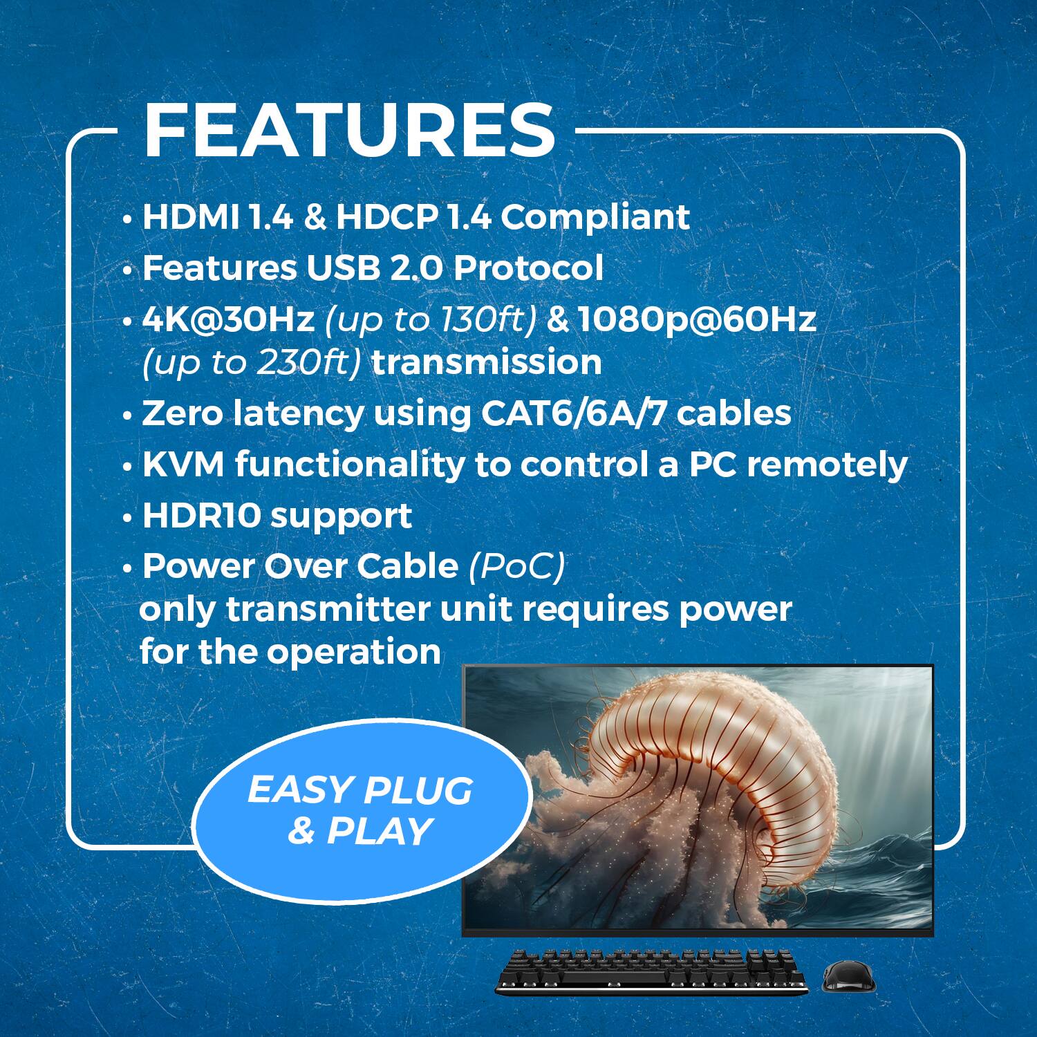 FEATURES

HDMI 1.4 & HDCP 1.4 Compliant
Features USB 2.0 Protocol
4K@30Hz (up to 130ft) & 1080p@60Hz (up to 230ft) transmission
Zero latency using CAT6/6A/7 cables
KVM functionality to control a PC remotely
HDR10 support
Power Over Cable (PoC) only transmitter unit requires power for the operation
EASY PLUG & PLAY