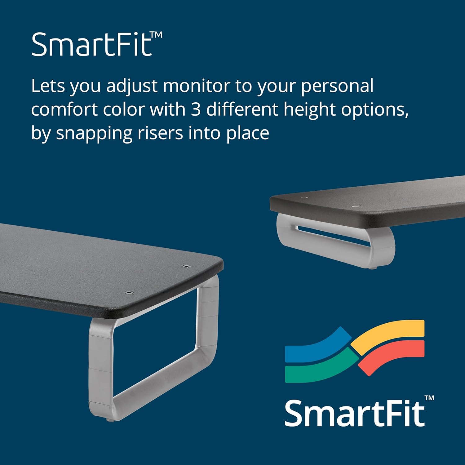 SmartFit™

Lets you adjust monitor to your personal comfort color with 3 different height options, by snapping risers into place