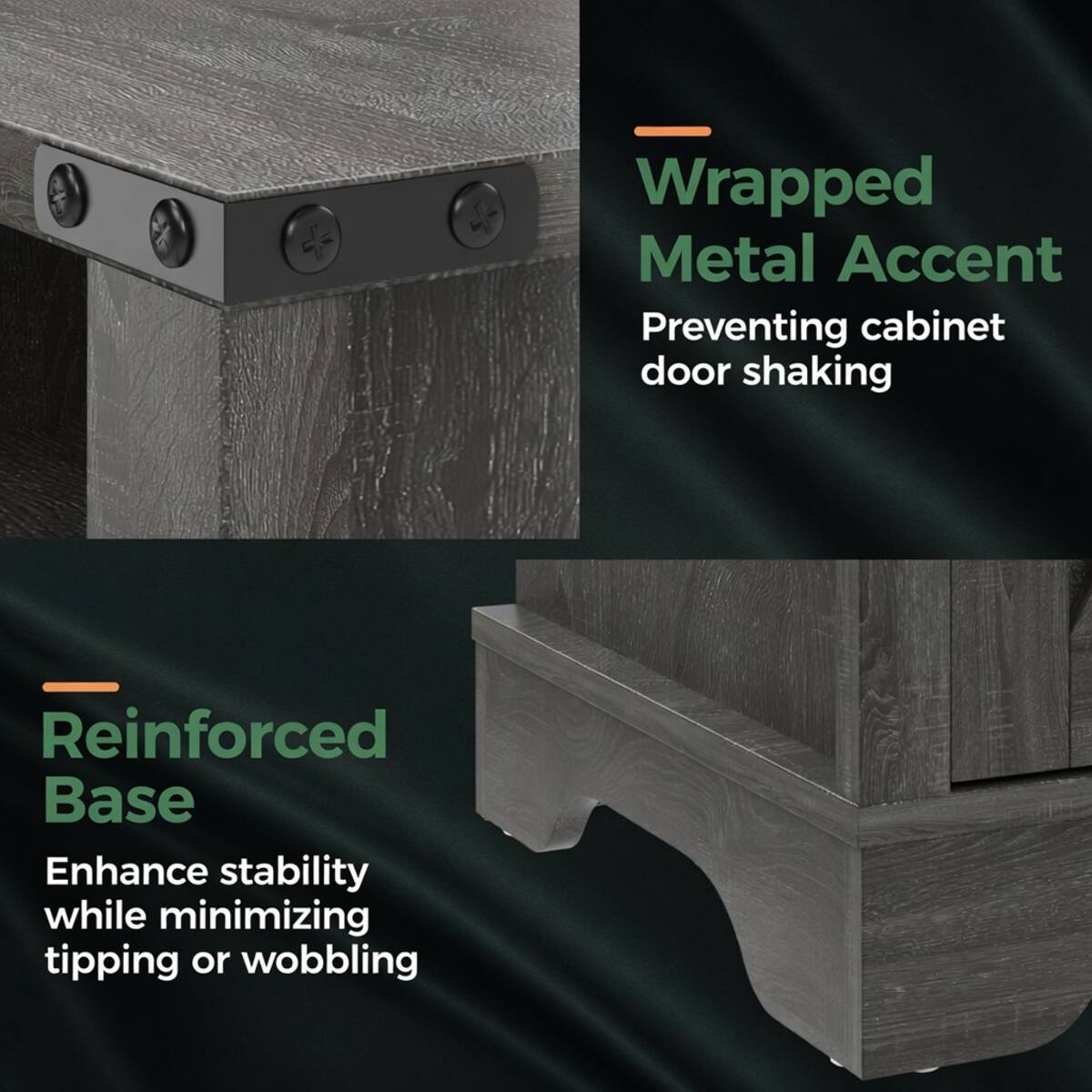 - Wrapped Metal Accent Preventing cabinet door shaking
- Reinforced Base Enhance stability while minimizing tipping or wobbling