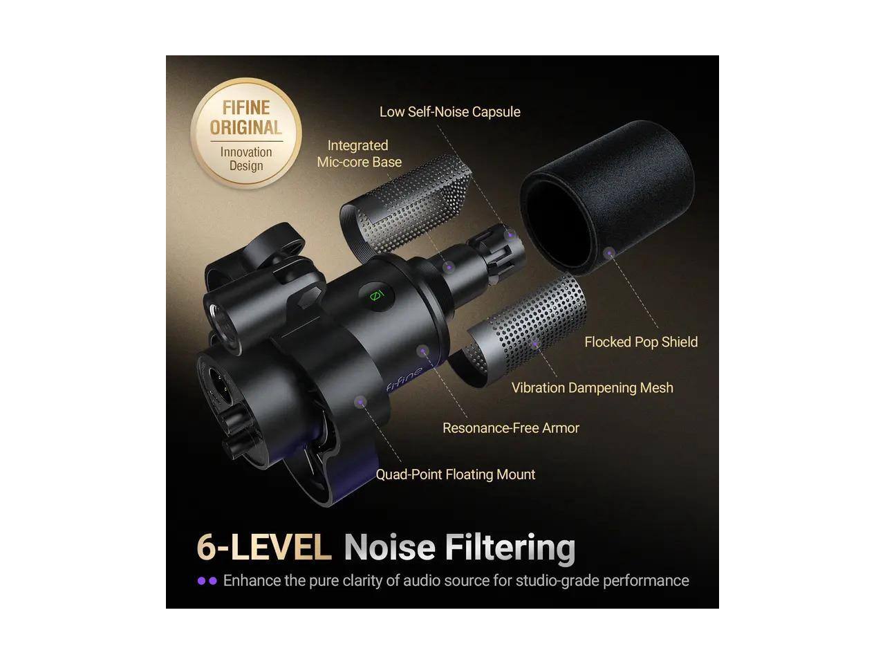 FIFINE Low Self-Noise Capsule ORIGINAL Innovation Integrated Design Mic-core Base  
FIFINE Flocked Pop Shield Vibration Dampening Mesh Resonance-Free Armor Quad-Point Floating Mount  
6-LEVEL Noise Filtering  
Enhance the pure clarity of audio source for studio-grade performance