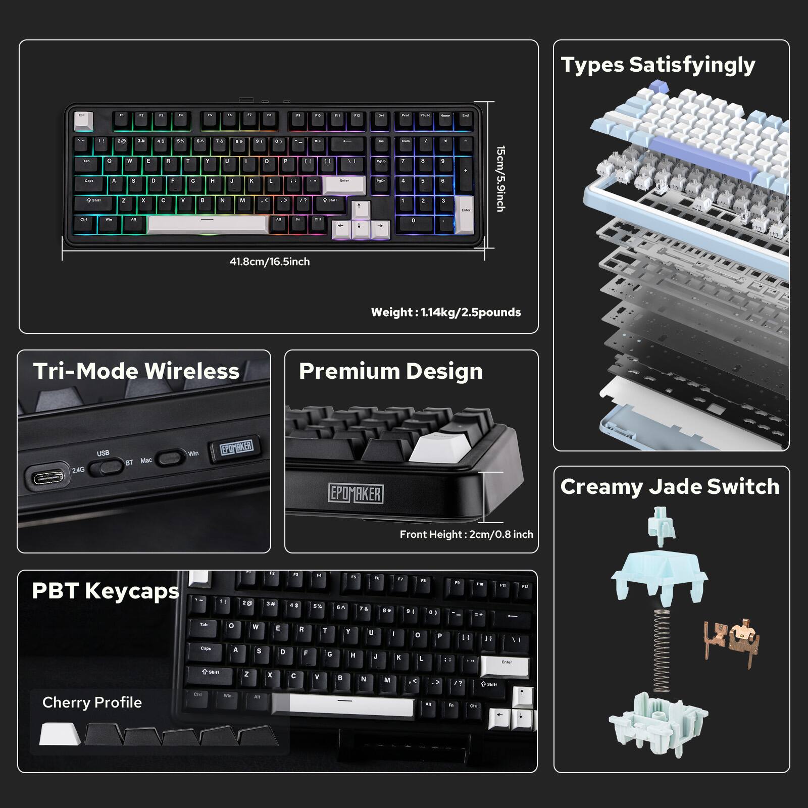 Types Satisfyingly

15cm/5.9inch 41.8cm/16.5inch

Weight 1.14kg/2.5pounds

Tri-Mode Wireless

Premium Design

PBT Keycaps

Cherry Profile

Creamy Jade Switch

Front Height: 2cm/0.8 inch