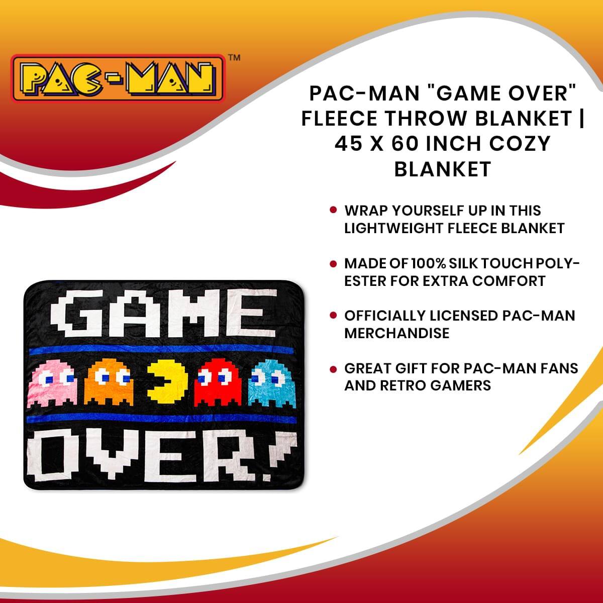 TM PAC-MAN PAC-MAN "GAME OVER" FLEECE THROW BLANKET | 45 X 60 INCH COZY BLANKET

- WRAP YOURSELF UP IN THIS LIGHTWEIGHT FLEECE BLANKET
- MADE OF 100% SILK TOUCH POLY-ESTER FOR EXTRA COMFORT
- OFFICIALLY LICENSED PAC-MAN MERCHANDISE
- GREAT GIFT FOR PAC-MAN FANS AND RETRO GAMERS