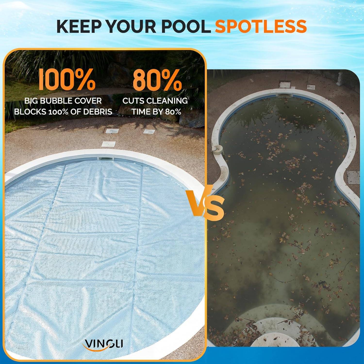 KEEP YOUR POOL SPOTLESS

100%  
BIG BUBBLE COVER  
BLOCKS 100% OF DEBRIS

80%  
CUTS CLEANING TIME BY 80%

VS

VINGLI
