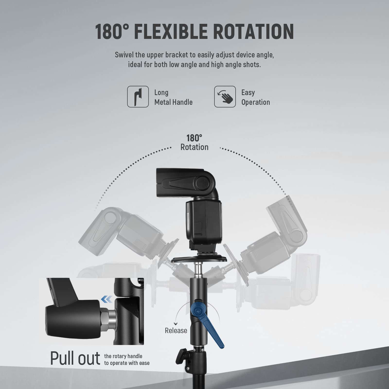 180° FLEXIBLE ROTATION  
Swivel the upper bracket to easily adjust device angle, ideal for both low angle and high angle shots.  

- Long Metal Handle  
- Easy Operation  

180° Rotation  

Pull out the rotary handle to operate with ease.