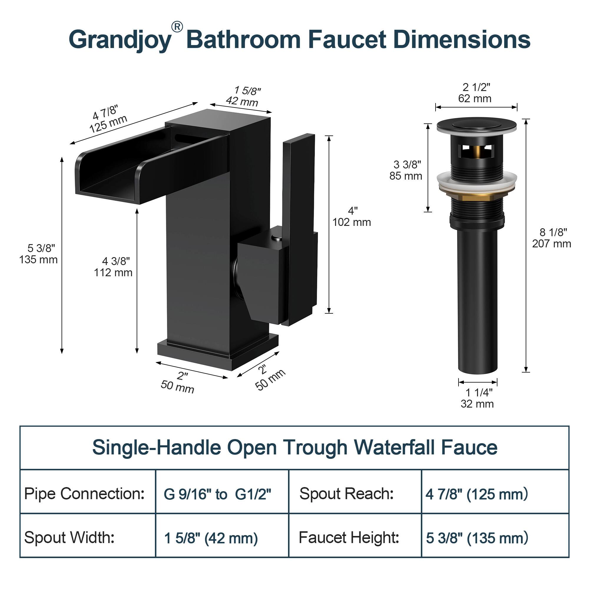 Grandjoy Bathroom Faucet Dimensions

- Spout Reach: 4 7/8" (125 mm)
- Spout Width: 1 5/8" (42 mm)
- Faucet Height: 5 3/8" (135 mm)
- Pipe Connection: G 9/16" to G1/2"

Single-Handle Open Trough Waterfall Faucet

- Spout Reach: 4 7/8" (125 mm)
- Spout Width: 1 5/8" (42 mm)
- Faucet Height: 5 3/8" (135 mm)
- Pipe Connection: G 9/16" to G1/2"