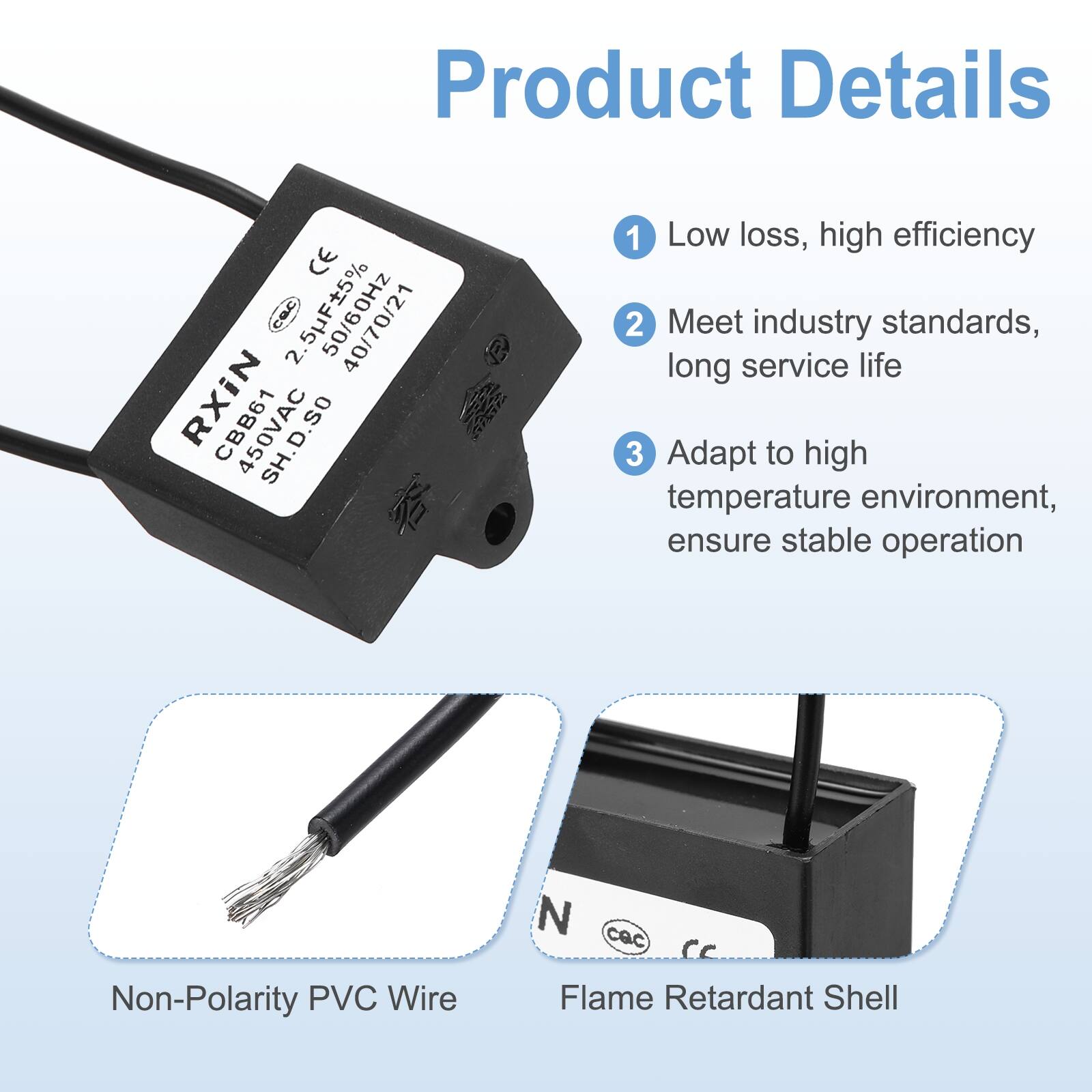 Product Details

1. Low loss, high efficiency
2. Meet industry standards, long service life
3. Adapt to high temperature environment, ensure stable operation

- Non-Polarity PVC Wire
- Flame Retardant Shell

CE CEC 2.5F a 40/70/21 RXiN CBB61 SH.D.SO

2.5UF±5% 50/60Hz 400VAC 21℃ 2000h

CBB61 450VAC SH.D.SO

N CAC CC