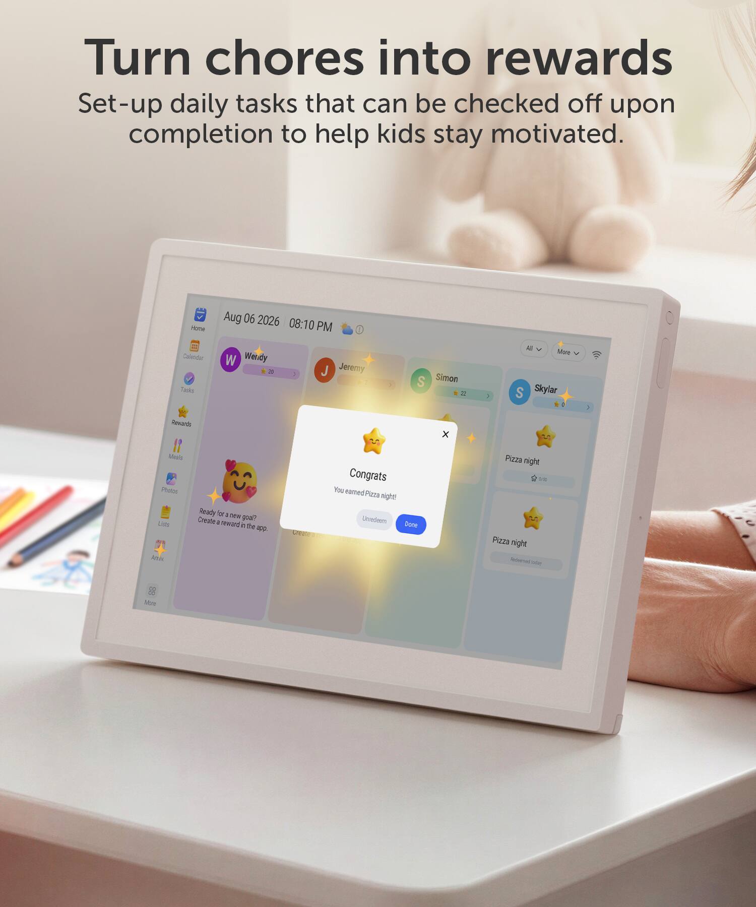 Turn chores into rewards  
Set-up daily tasks that can be checked off upon completion to help kids stay motivated.

Home  
Aug 06 2026 08:10 PM  
Calendar Tasks  
W Wendy x  
J Jeremy  
S Simon 22  
1  
All More S Skylar 0  
Rewards  
x  
Meals Photos Lists Amix  
Ready for a new goal? Create a reward in the app.  
create  
Congrats You earned Pizza night! Unredeem Done  
Pizza night 5/00 Pizza night Apoversael Today  
88 More