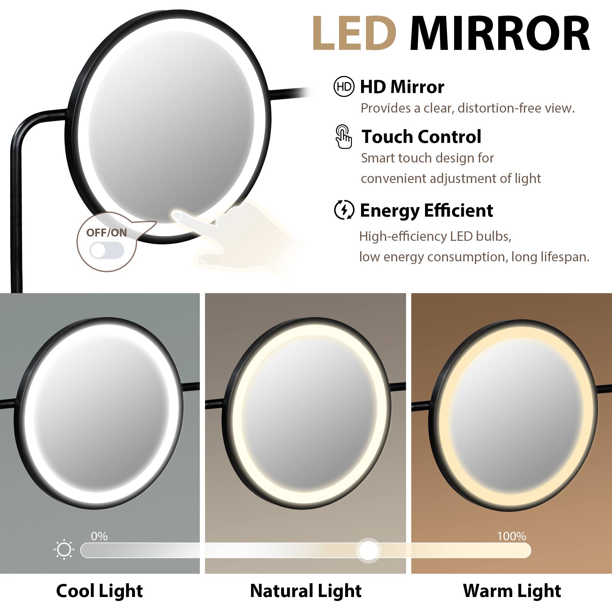 LED MIRROR

HD Mirror
Provides a clear, distortion-free view.

Touch Control
Smart touch design for convenient adjustment of light.

Energy Efficient
High-efficiency LED bulbs, low energy consumption, long lifespan.

Cool Light
Natural Light
Warm Light