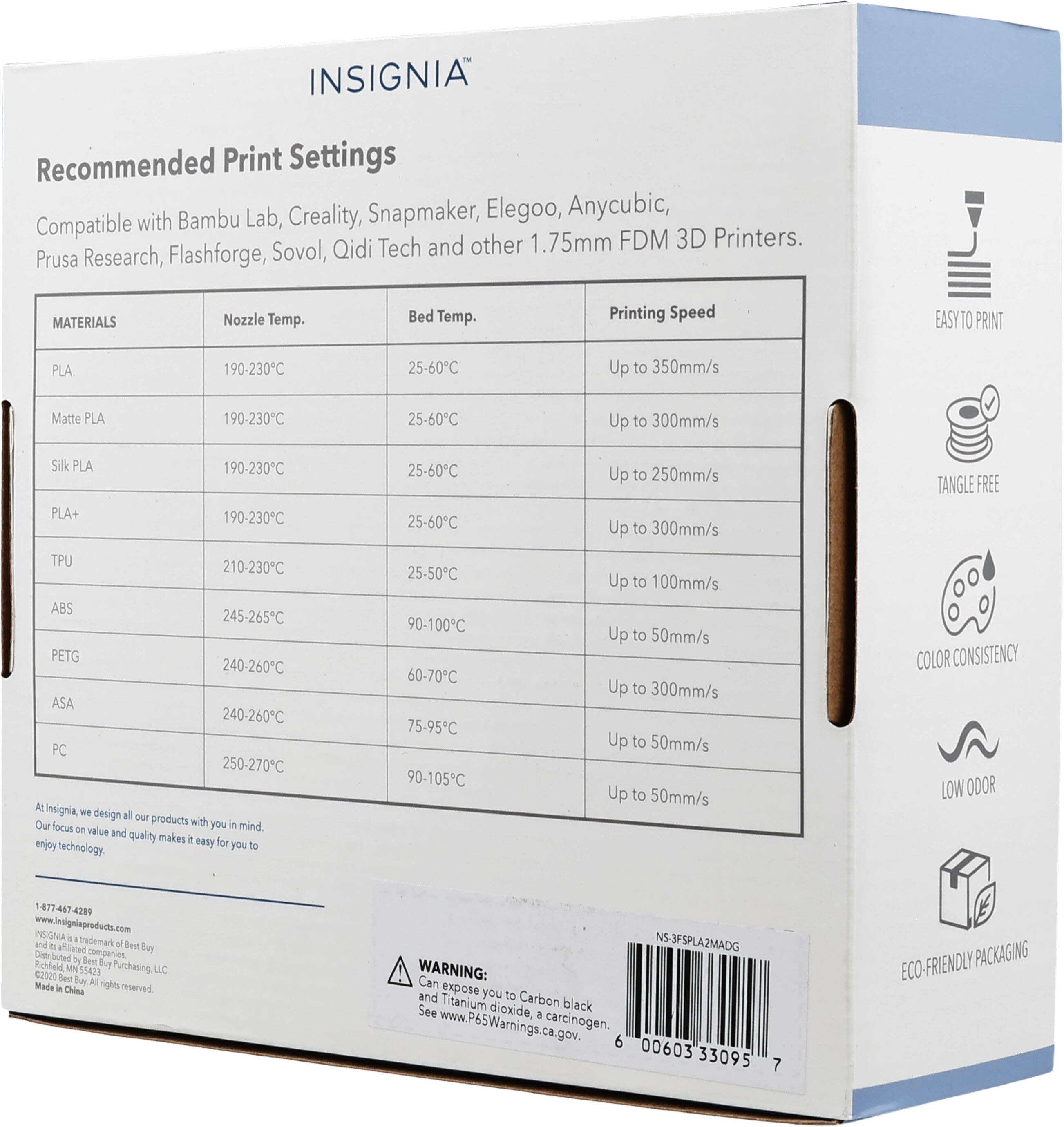 INSIGNIA Recommended Print Settings with Bambu Lab, Creality, Snapmaker, Elegoo, Anycubic, Compatible 1.75mm FDM 3D Printers. Flashforge, Sovol, Qidi Tech and other Prusa Research, MATERIALS Nozzle Temp. Bed Temp. Printing Speed EASYTO PRINT PLA 190-230C 25-60C Up to 350mm/s Matte PLA 190-230C 25-60C Up to 300mm/s SILK PLA 190-230C PLA+ 190-230C TPU 210-230C ABS 245-265C PETG 240-260C ASA 240-260C PC 250-270C At Insignia, we design all our products with you in mind. Our focus on value and quality makes it easy for you to enjoy technology. 25-60C 25-60C 25-50C 90-100C