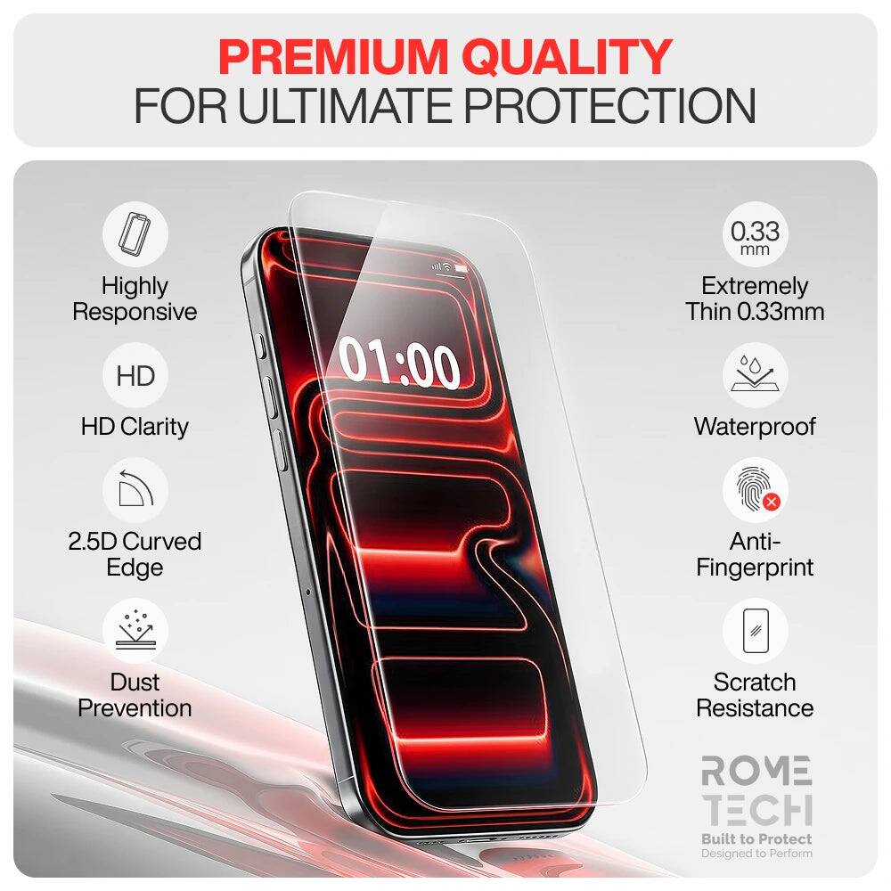 PREMIUM QUALITY FOR ULTIMATE PROTECTION

Highly Responsive HD Clarity
01:00
0.33 mm Extremely Thin 0.33mm Waterproof
2.5D Curved Edge
Anti-Fingerprint
Dust Prevention
Scratch Resistance
ROME TECH Built to Protect Designed to Perform