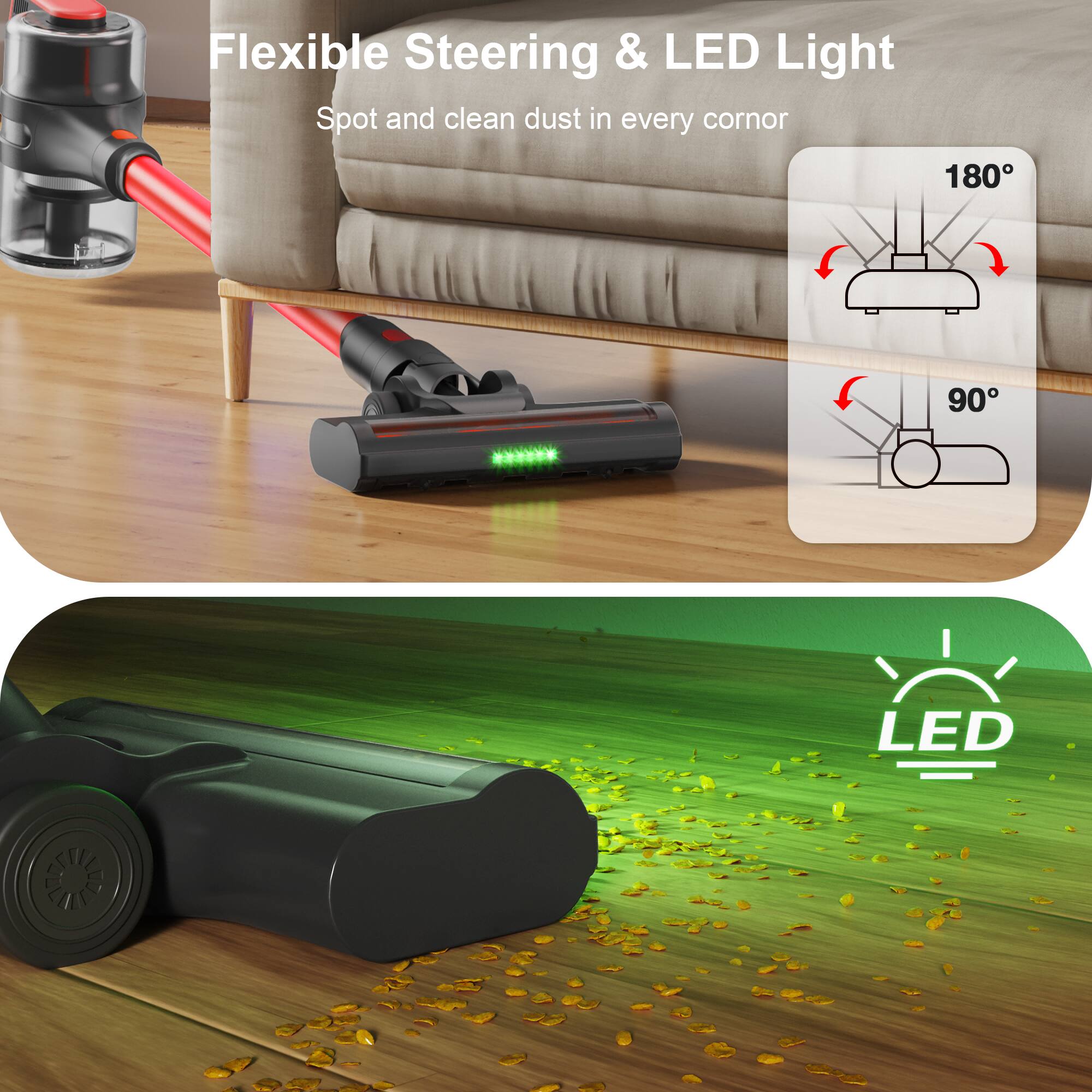 Flexible Steering & LED Light  
Spot and clean dust in every corner  

180°  
90°