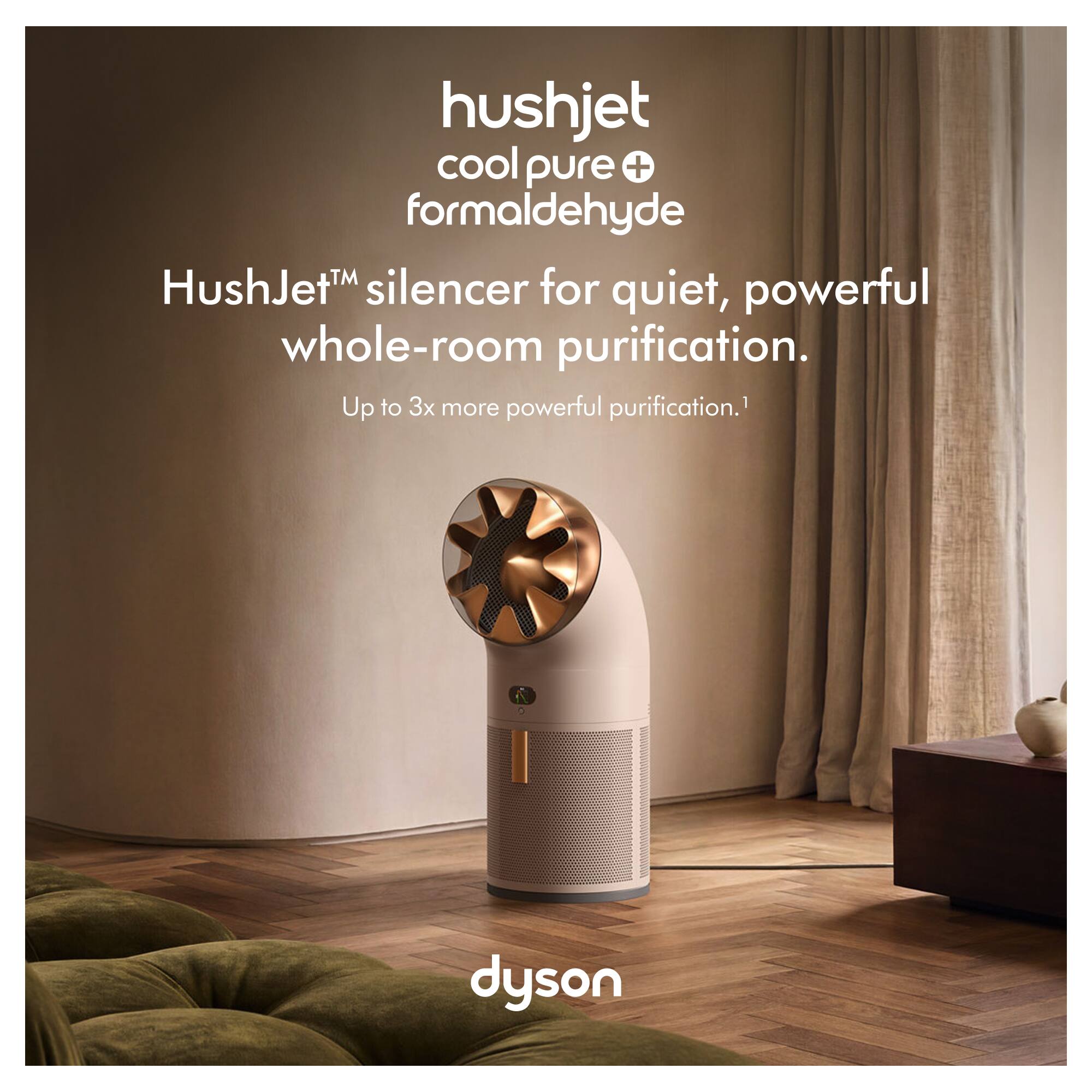 hushjet cool pure + formaldehyde  
HushJet™ silencer for quiet, powerful whole-room purification.  
Up to 3x more powerful purification.1  
dyson