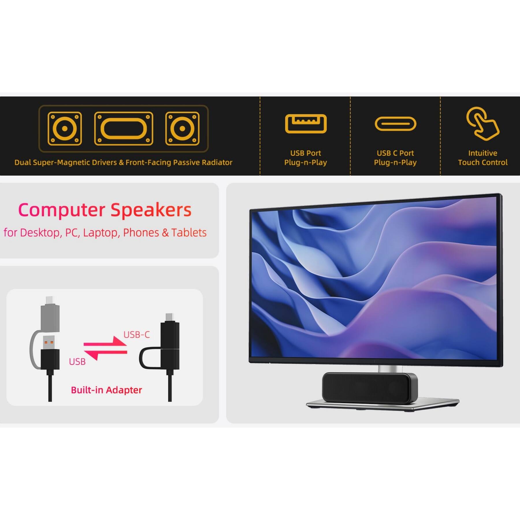 Dual Super-Magnetic Drivers & Front-Facing Passive Radiator  
USB Port Plug-n-Play  
USB C Port Plug-n-Play  
Intuitive Touch Control  
Computer Speakers for Desktop, PC, Laptop, Phones & Tablets  
USB-C Built-in Adapter