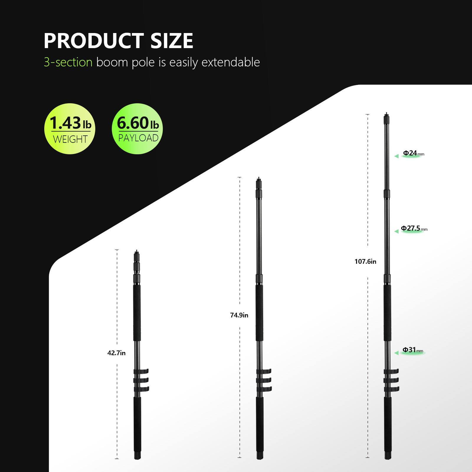 PRODUCT SIZE  
3-section boom pole is easily extendable  

WEIGHT 1.43 lb  
PAYLOAD 6.60 lb  

24mm  
27.5mm  
31mm  

42.7in  
74.9in  
107.6in