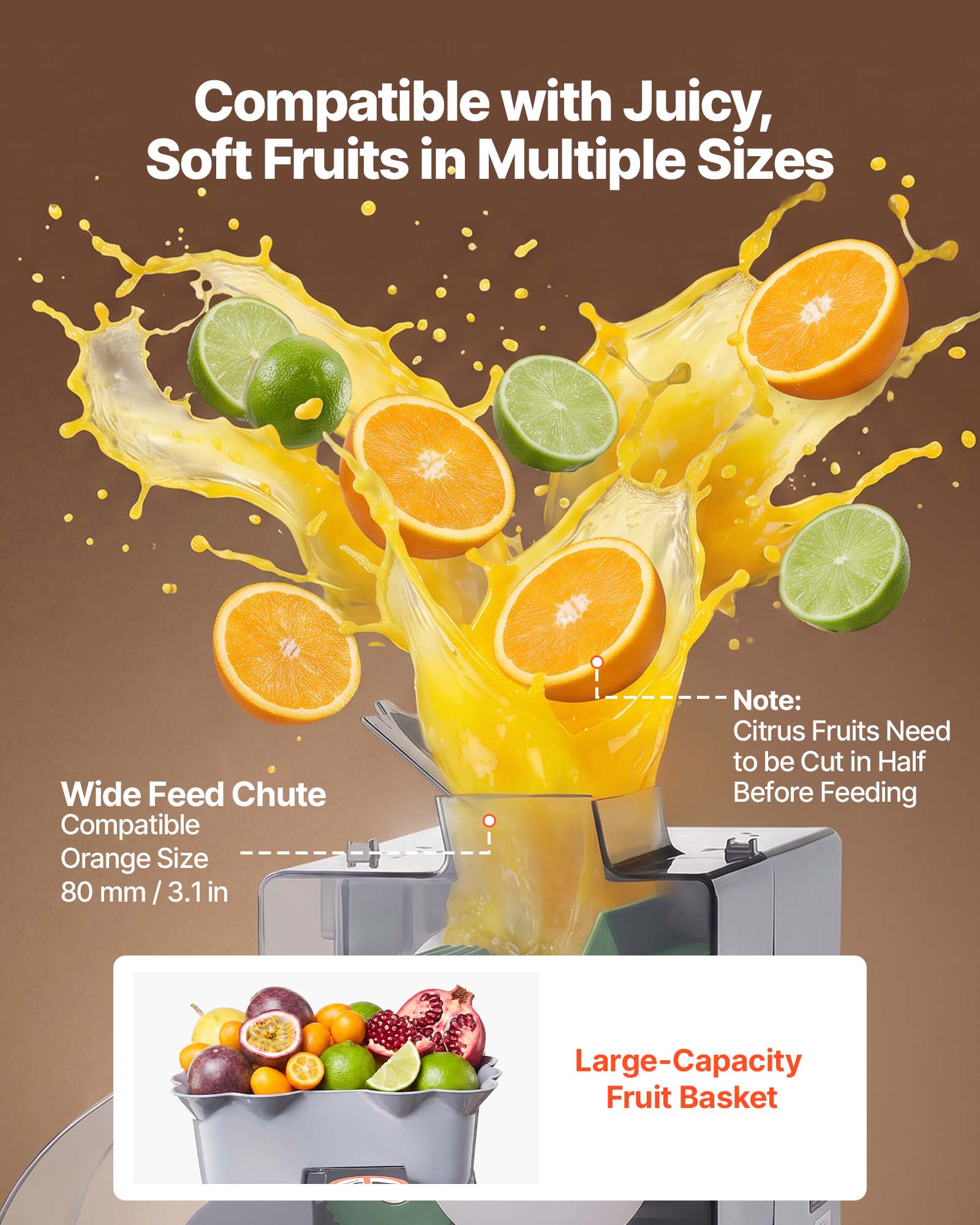 Compatible with Juicy, Soft Fruits in Multiple Sizes

Wide Feed Chute

Compatible Orange Size 80 mm / 3.1 in

Note: Citrus Fruits Need to be Cut in Half Before Feeding

Large-Capacity Fruit Basket