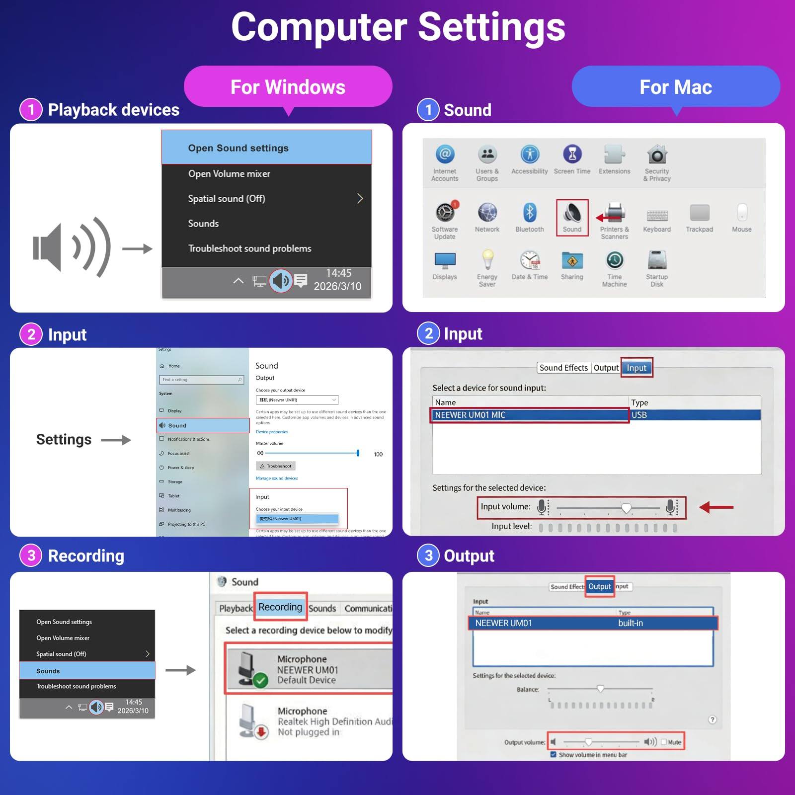Computer Settings

For Windows
1. Playback devices
   - Open Sound settings
   - Open Volume mixer
   - Spatial sound (Off)
   - Sounds
   - Troubleshoot sound problems

For Mac
1. Sound
   - Open Sound settings

2. Input
   - Select a device for sound input:
     - Name: NEWER UMO1 MIC
     - Type: USB
   - Settings for the selected device:
     - Input volume
     - Input level

3. Recording
   - Select a recording device below to modify settings:
     - Name: NEWER UMO1
     - Type: built-in
   - Settings for the selected device:
     - Balance
     - Output volume

2. Input
   - Sound Effects
   - Output
   - Input

3. Output
   - Sound Effects
   - Output
   - Input

- NEWER UMO1
- built-in

- Microphone
- NEWER UMO1
- Default Device

- Microphone
- Realtek High Definition Audio
- Not plugged in