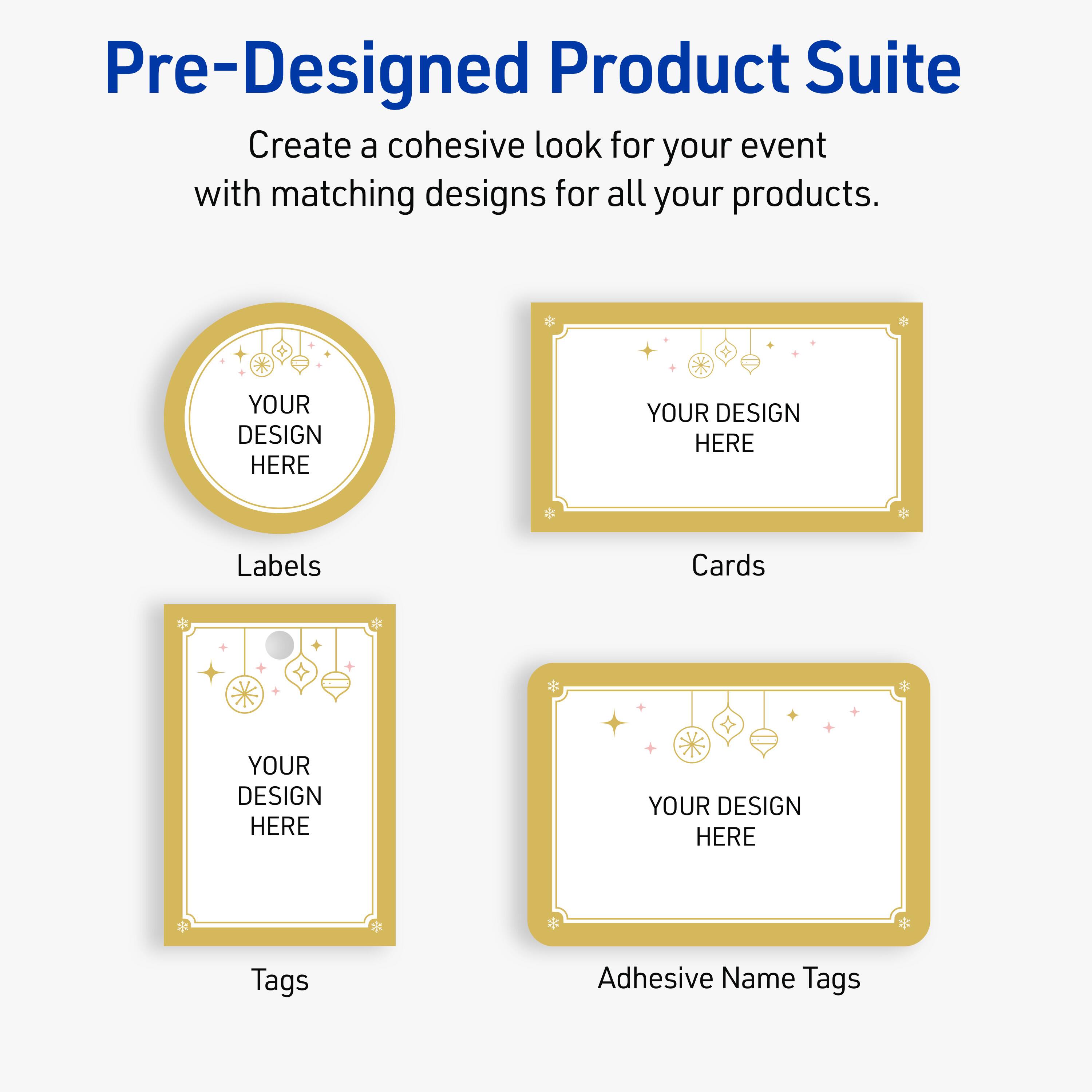 Pre-Designed Product Suite

Create a cohesive look for your event with matching designs for all your products.

Labels
YOUR DESIGN HERE

Cards
YOUR DESIGN HERE

Tags
YOUR DESIGN HERE

Adhesive Name Tags
YOUR DESIGN HERE