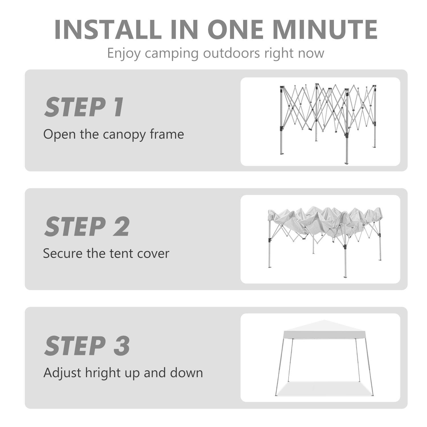 INSTALL IN ONE MINUTE  
Enjoy camping outdoors right now  

STEP 1  
Open the canopy frame  

STEP 2  
Secure the tent cover  

STEP 3  
Adjust height up and down