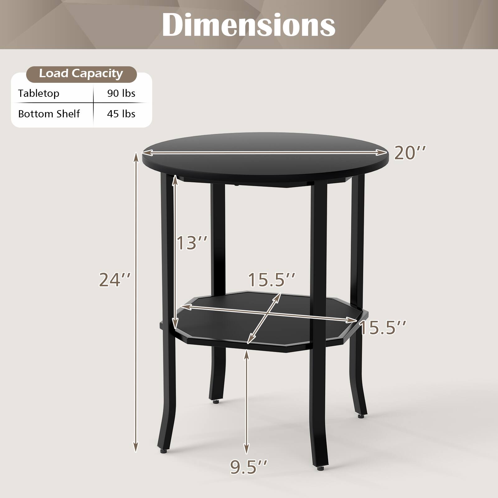 Dimensions

Load Capacity
Tabletop: 90 lbs
Bottom Shelf: 45 lbs

20" 13" 24" 15.5" 15.5" 9.5"