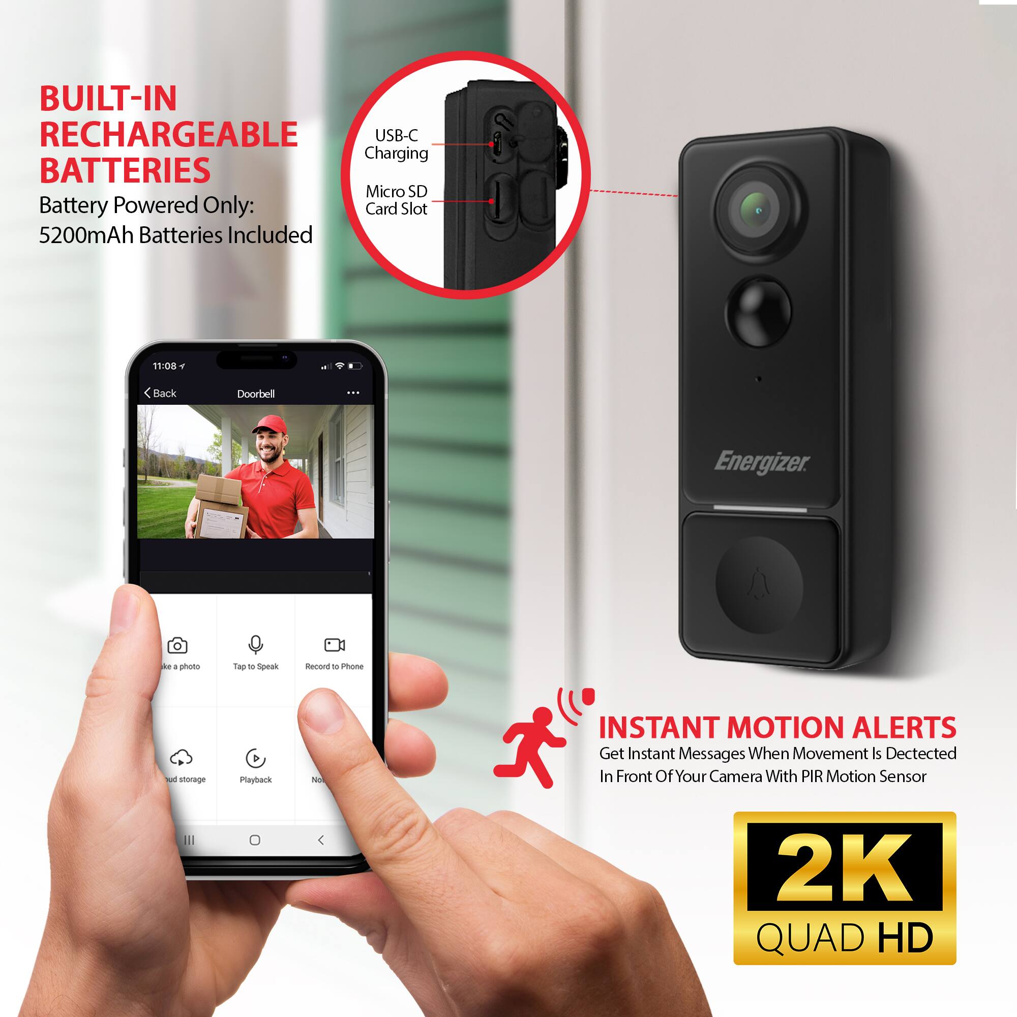 BUILT-IN RECHARGEABLE USB-C Charging BATTERIES  
Battery Powered Only: 5200mAh Batteries Included  

Micro SD Card Slot  

INSTANT MOTION ALERTS  
Get Instant Messages When Movement Is Detected In Front Of Your Camera With PIR Motion Sensor  

2K QUAD HD