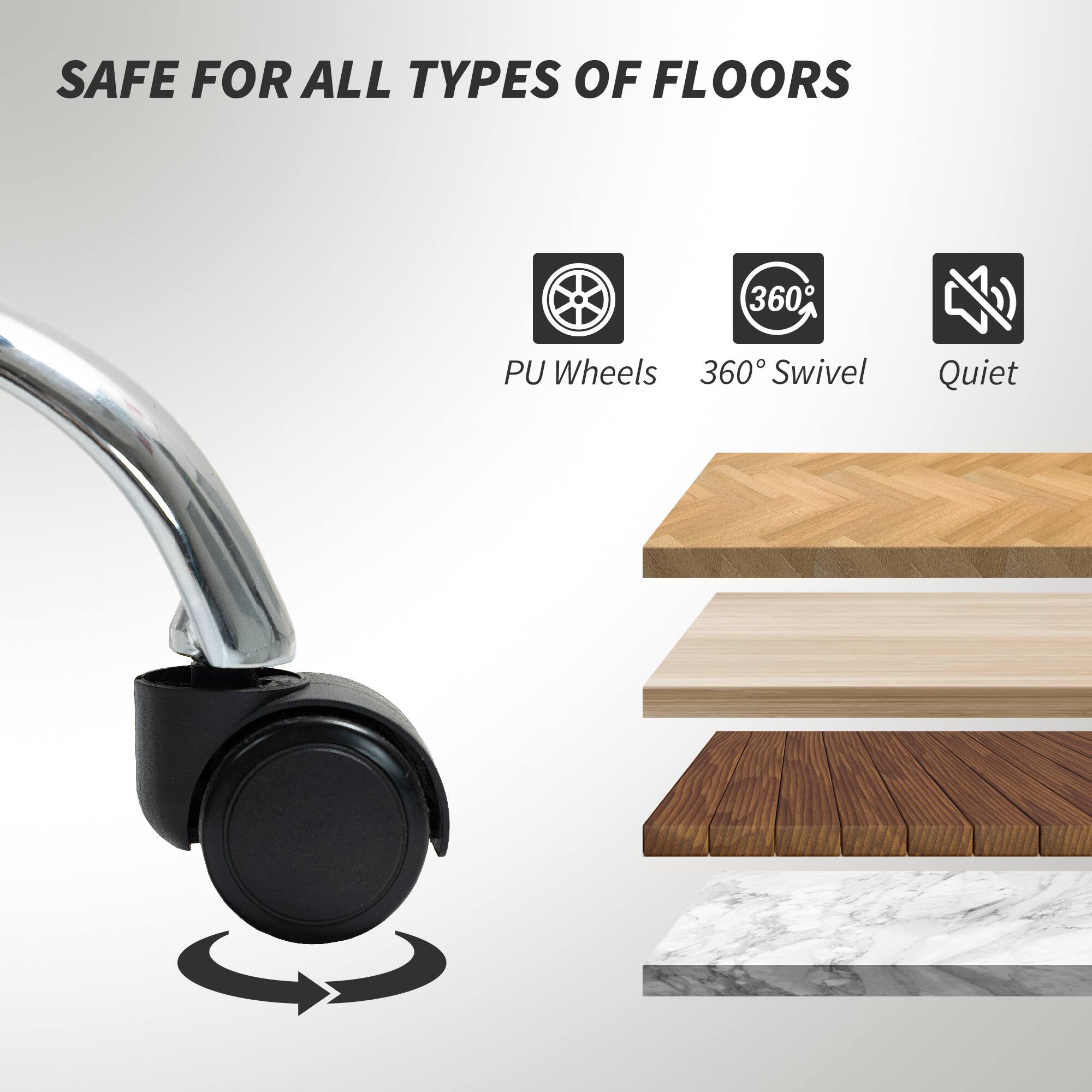 SAFE FOR ALL TYPES OF FLOORS
PU Wheels
360° Swivel
Quiet