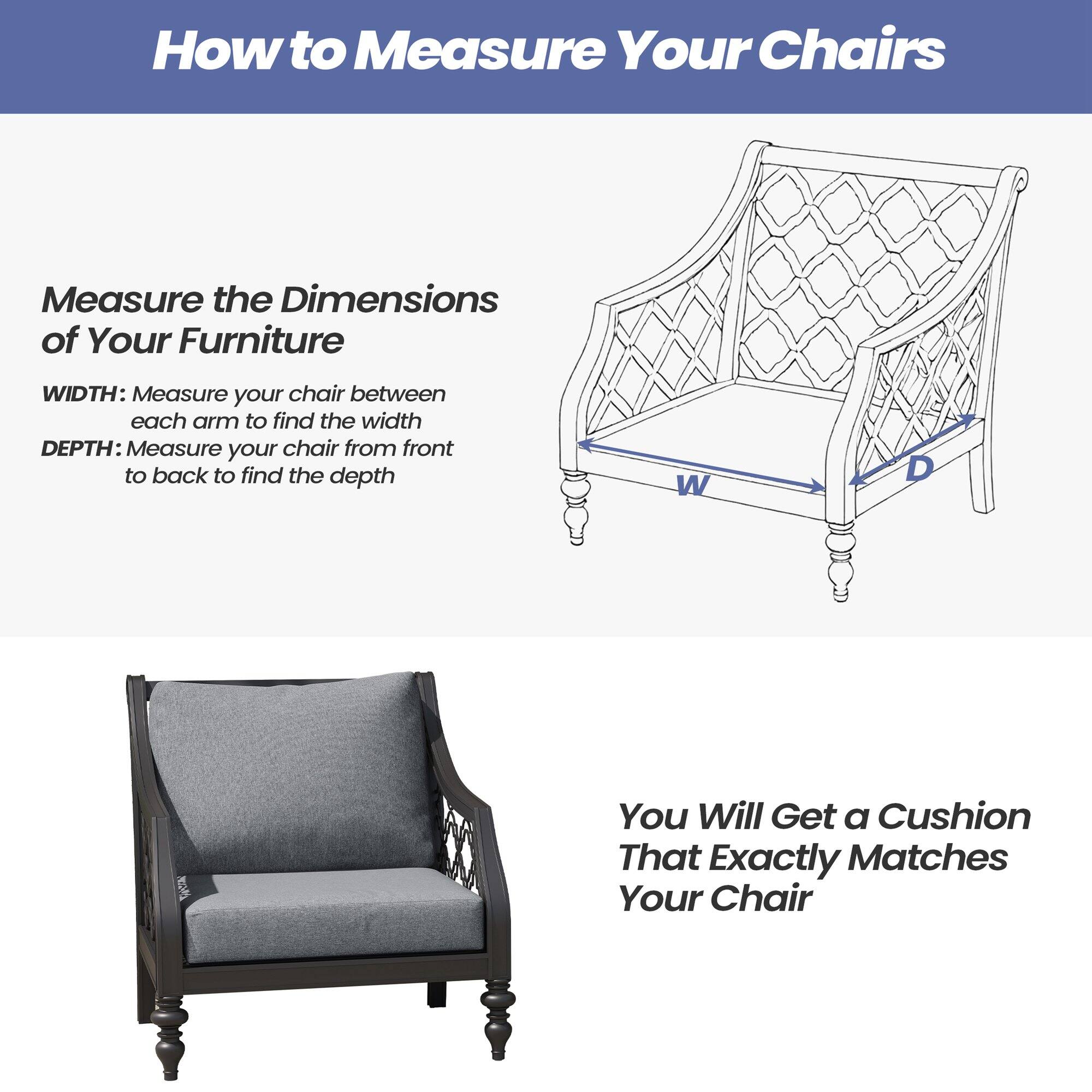 How to Measure Your Chairs

Measure the Dimensions of Your Furniture

WIDTH: Measure your chair between each arm to find the width

DEPTH: Measure your chair from front to back to find the depth

You Will Get a Cushion That Exactly Matches Your Chair