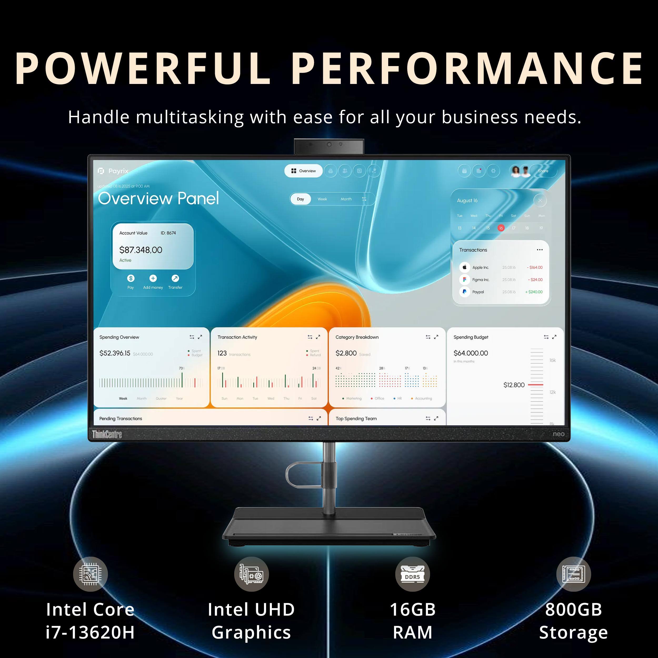 **POWERFUL PERFORMANCE**

Handle multitasking with ease for all your business needs.

- **Overview Panel**
  - Account Value: $87,348.00
  - Active

- **Spending Overview**
  - $2,396.15 / $54,000.00
  - 72% of Budget

- **Transaction Activity**
  - 123 Transactions
  - $2,800.00

- **Category Breakdown**
  - $2,800.00
  - 45% Food
  - 30% Travel
  - 15% Entertainment
  - 10% Other

- **Spending Budget**
  - $4,000.00
  - $12,800.00

- **Pending Transactions**
  - Top Spending Team

- **Intel Core i7-13620H**
- **Intel UHD Graphics**
- **16GB RAM**
- **800GB Storage**