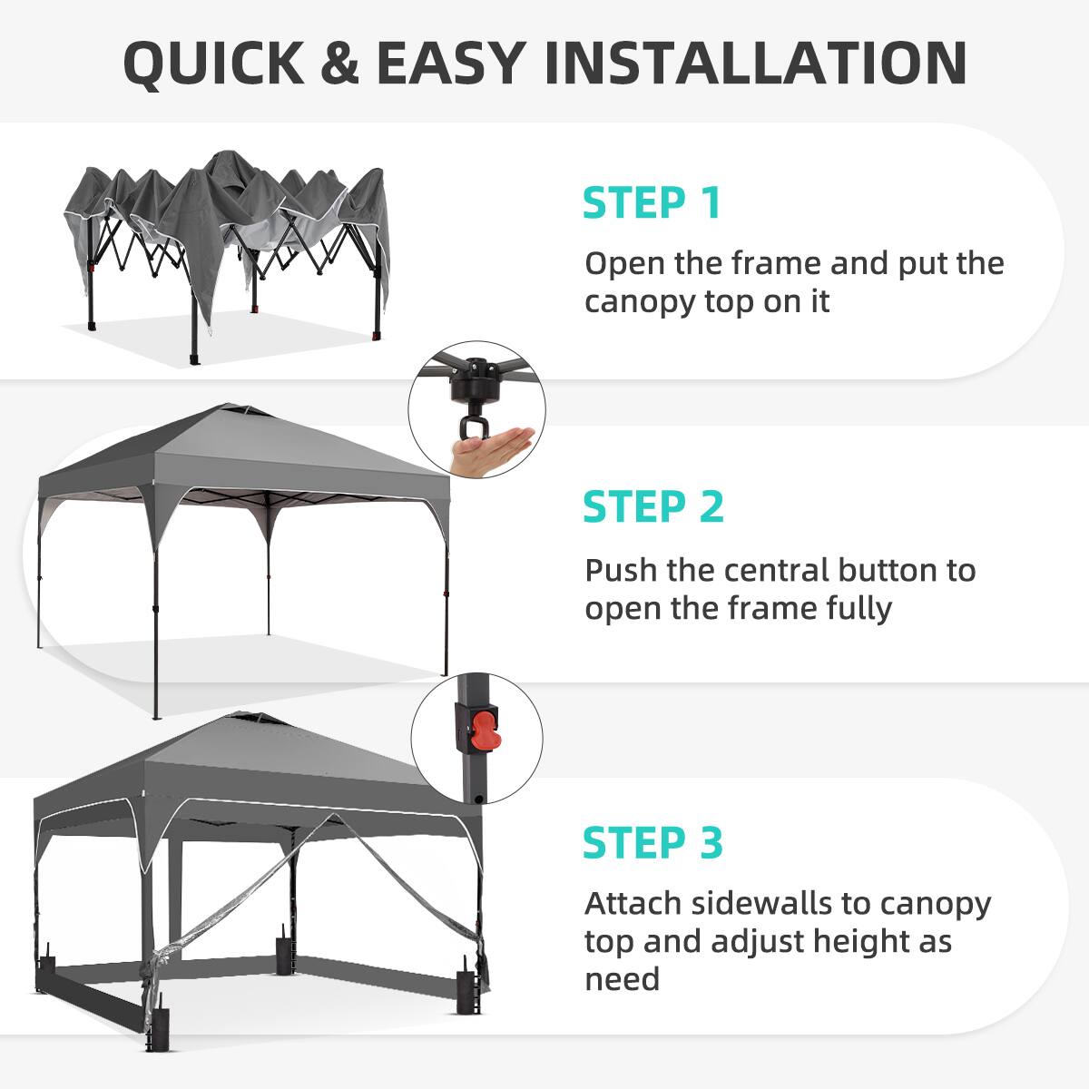 QUICK & EASY INSTALLATION

STEP 1  
Open the frame and put the canopy top on it

STEP 2  
Push the central button to open the frame fully

STEP 3  
Attach sidewalls to canopy top and adjust height as need