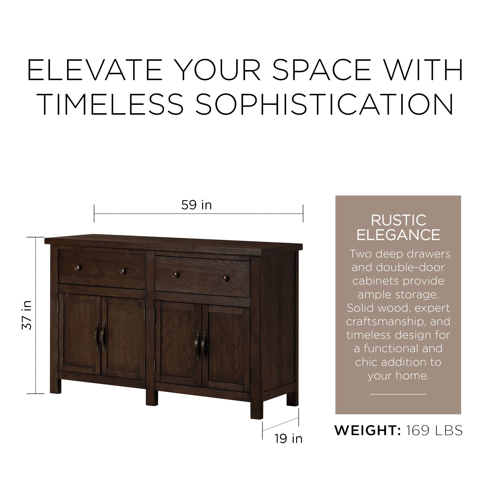 ELEVATE YOUR SPACE WITH TIMELESS SOPHISTICATION

37 in x 59 in

RUSTIC ELEGANCE

Two deep drawers and double-door cabinets provide ample storage. Solid wood, expert craftsmanship, and timeless design for a functional and chic addition to your home.

WEIGHT: 169 LBS