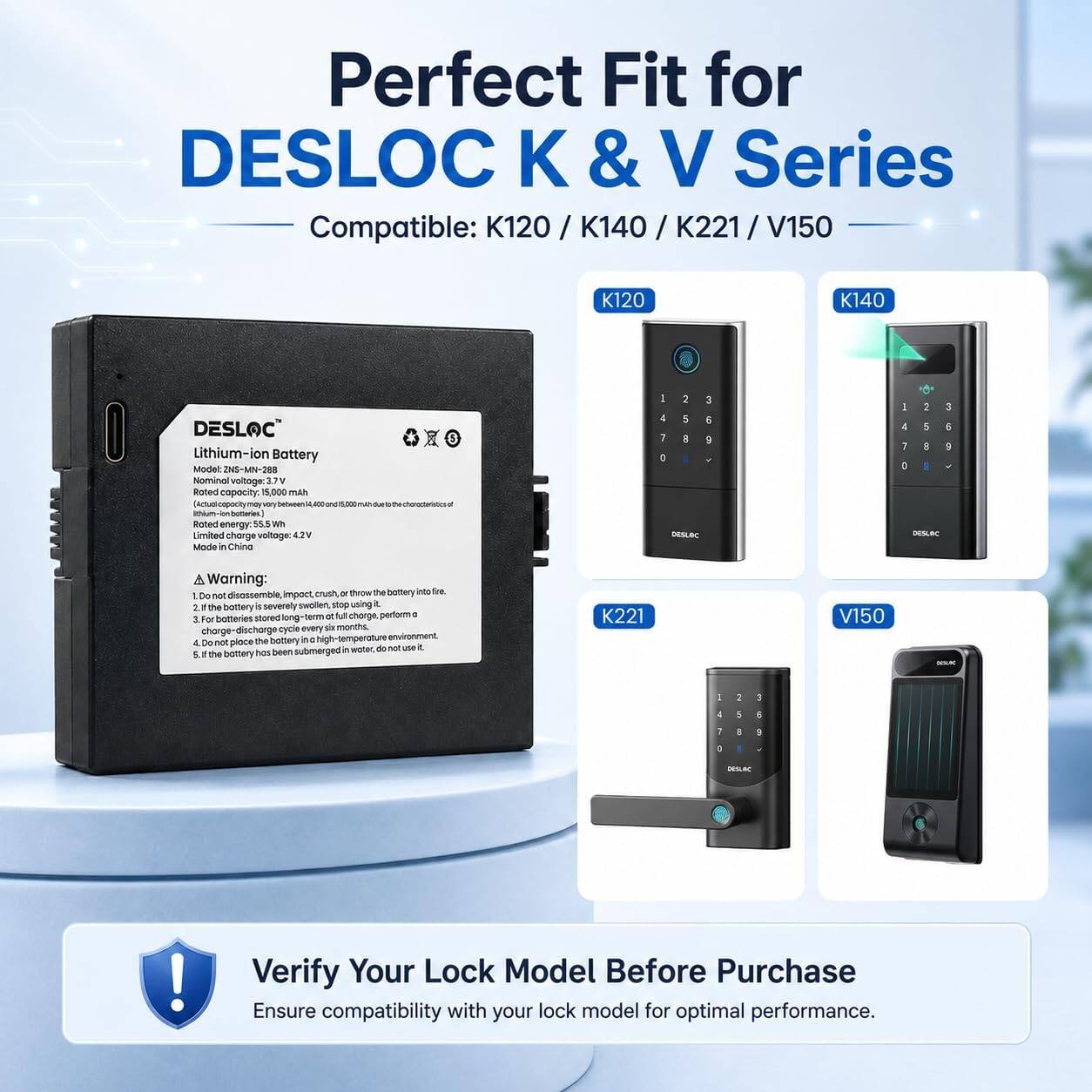 Perfect Fit for DESLOC & V Series Compatible: K120 / K140 / K221 / V150

K120
K140
DESLOC Lithium-ion Battery Model: ZNS-MN-288
Nominal voltage: 3.7V
Rated capacity: 5,000 mAh
Rated energy: 55.5 Wh
Limited charge voltage: 4.2V
Made in China

Warning:
1. Do not disassemble, impact, crush, or throw the battery into fire.
2. If the battery is severely swollen, stop using it.
3. For batteries stored long-term, perform a charge-discharge cycle every six months in a high-temperature environment.
4. Do not place the battery in a high-temperature environment.
5. If the battery has been submerged in water, do not use it.

K221
V150

Verify Your Lock Model Before Purchase
Ensure compatibility with your lock model for optimal performance.