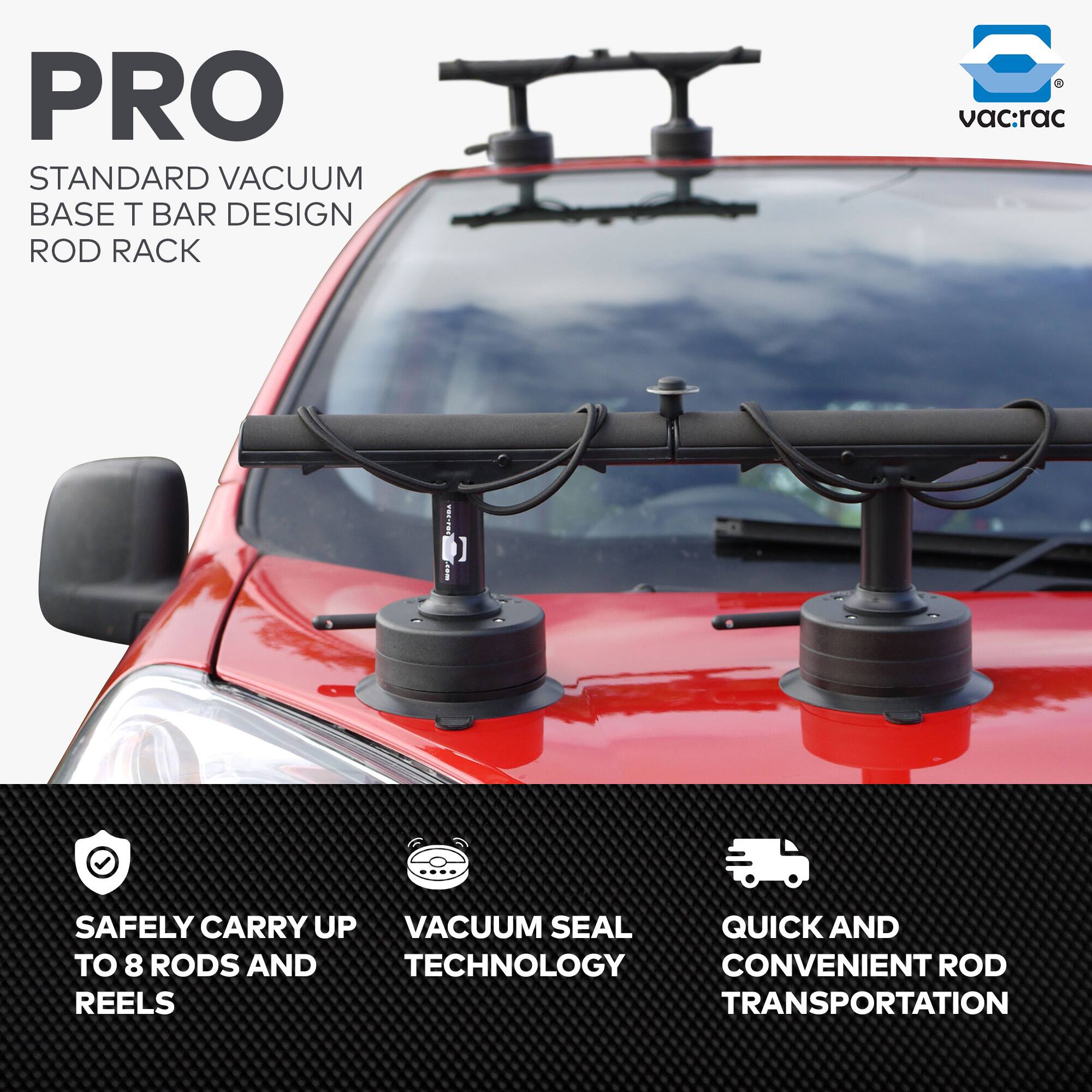 PRO  
STANDARD VACUUM BASE T BAR DESIGN ROD RACK  

- SAFELY CARRY UP TO 8 RODS AND REELS  
- VACUUM SEAL TECHNOLOGY  
- QUICK AND CONVENIENT ROD TRANSPORTATION