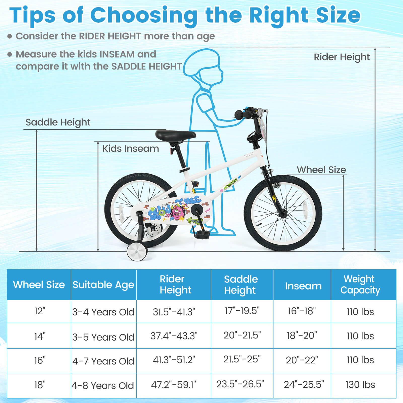 Tips of Choosing the Right Size

- Consider the RIDER HEIGHT more than age
- Measure the kids INSEAM and compare it with the SADDLE HEIGHT

| Wheel Size | Suitable Age | Rider Height | Saddle Height | Inseam | Weight Capacity |
|------------|--------------|--------------|--------------|--------|----------------|
| 12"        | 3-4 Years Old | 31.5"-41.3"   | 17"-19.5"     | 16"-18" | 110 lbs        |
| 14"        | 3-5 Years Old | 37.4"-43.3"   | 20"-21.5"     | 18"-20" | 110 lbs        |
| 16"        | 4-7 Years Old | 41.3"-51.2"   | 21.5"-25"     | 20"-22" | 110 lbs        |
| 18"        | 4-8 Years Old | 47.2"-59.1"   | 2