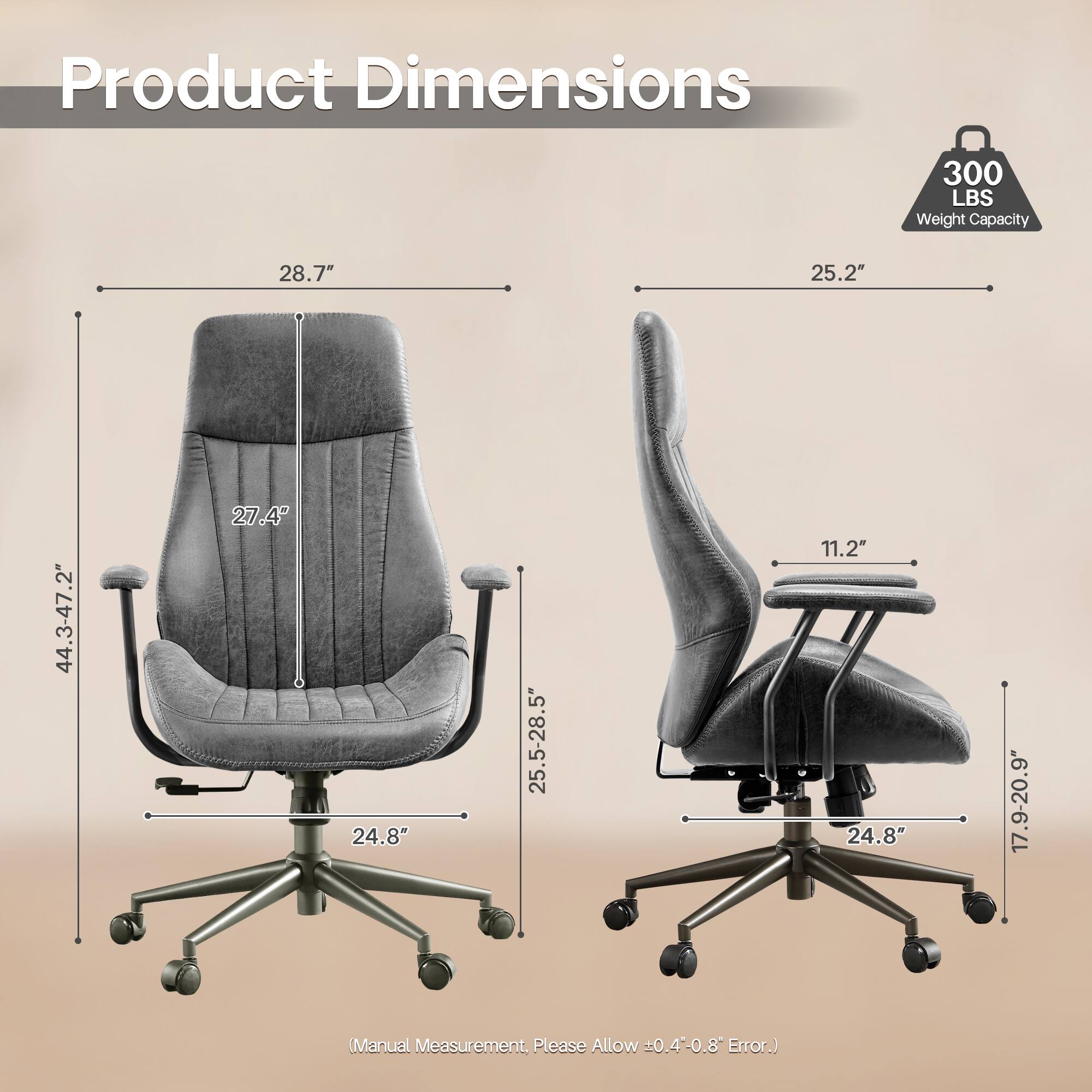 Product Dimensions

300 LBS Weight Capacity

- 28.7"
- 25.2"
- 44.3-47.2"
- 27.4"
- 25.5-28.5"
- 11.2"
- 24.8"
- 17.9-20.9"

(Manual Measurement, Please Allow ±0.4-0.8" Error.)