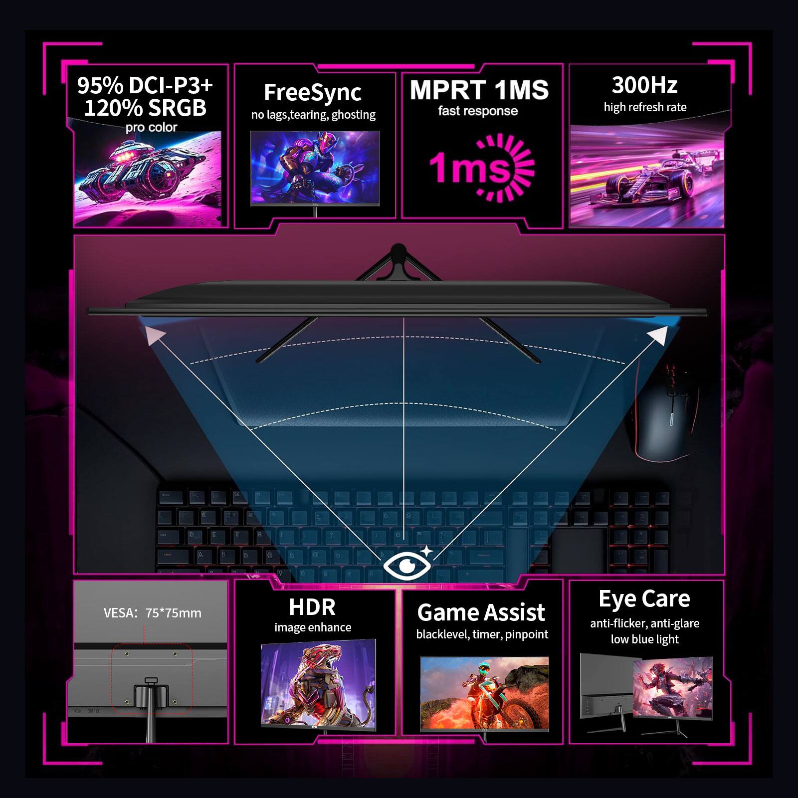 95% DCI-P3+ 120% sRGB pro color
FreeSync no lags, tearing, ghosting
MPRT 1MS fast response
300Hz high refresh rate
1ms
VESA: 75*75mm
HDR image enhance
Game Assist blacklevel, timer, pinpoint
Eye Care anti-flicker, anti-glare low blue light