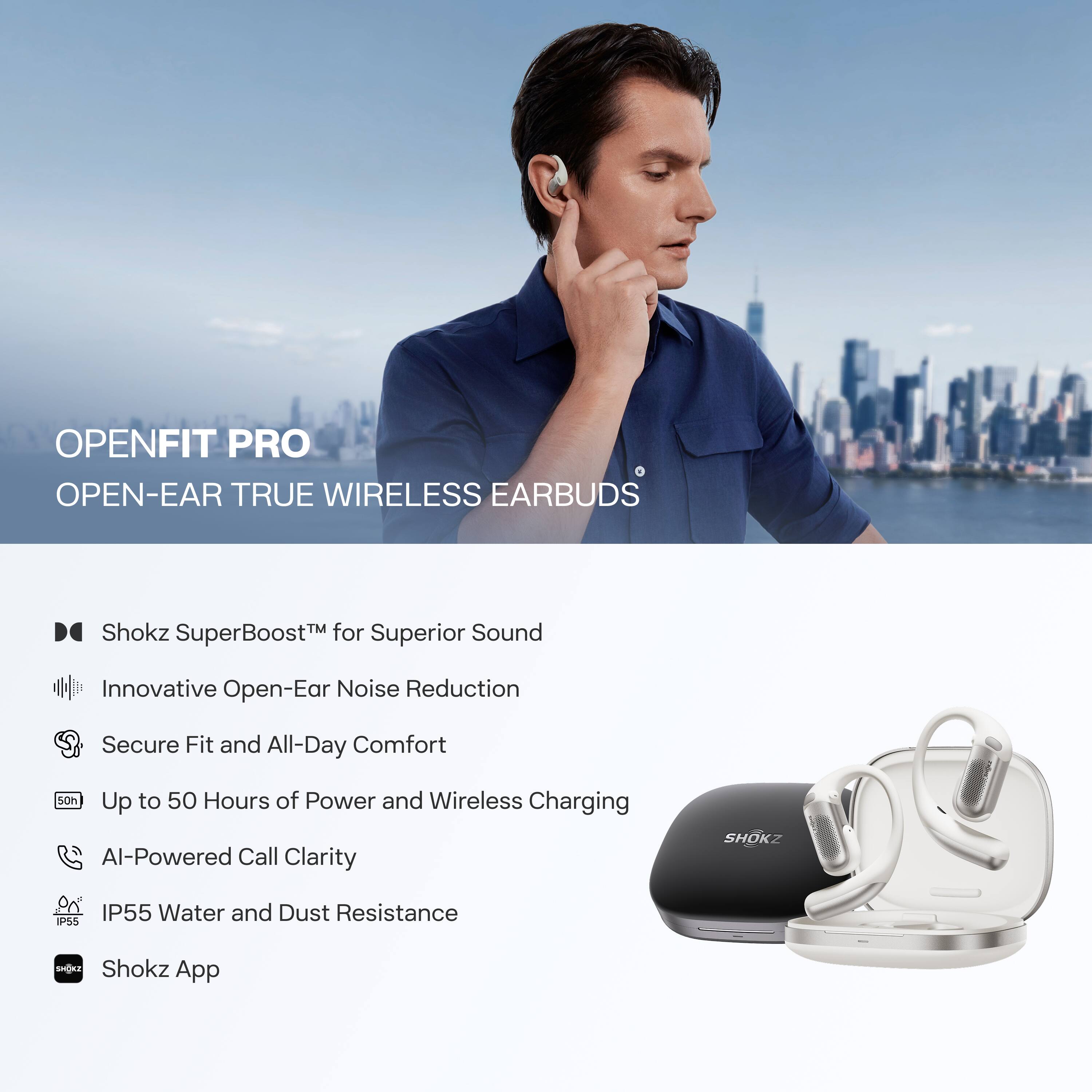 OPENFIT PRO  
OPEN-EAR TRUE WIRELESS EARBUDS

- Shokz SuperBoost™ for Superior Sound
- Innovative Open-Ear Noise Reduction
- Secure Fit and All-Day Comfort
- Up to 50 Hours of Power and Wireless Charging
- AI-Powered Call Clarity
- IP55 Water and Dust Resistance
- Shokz App