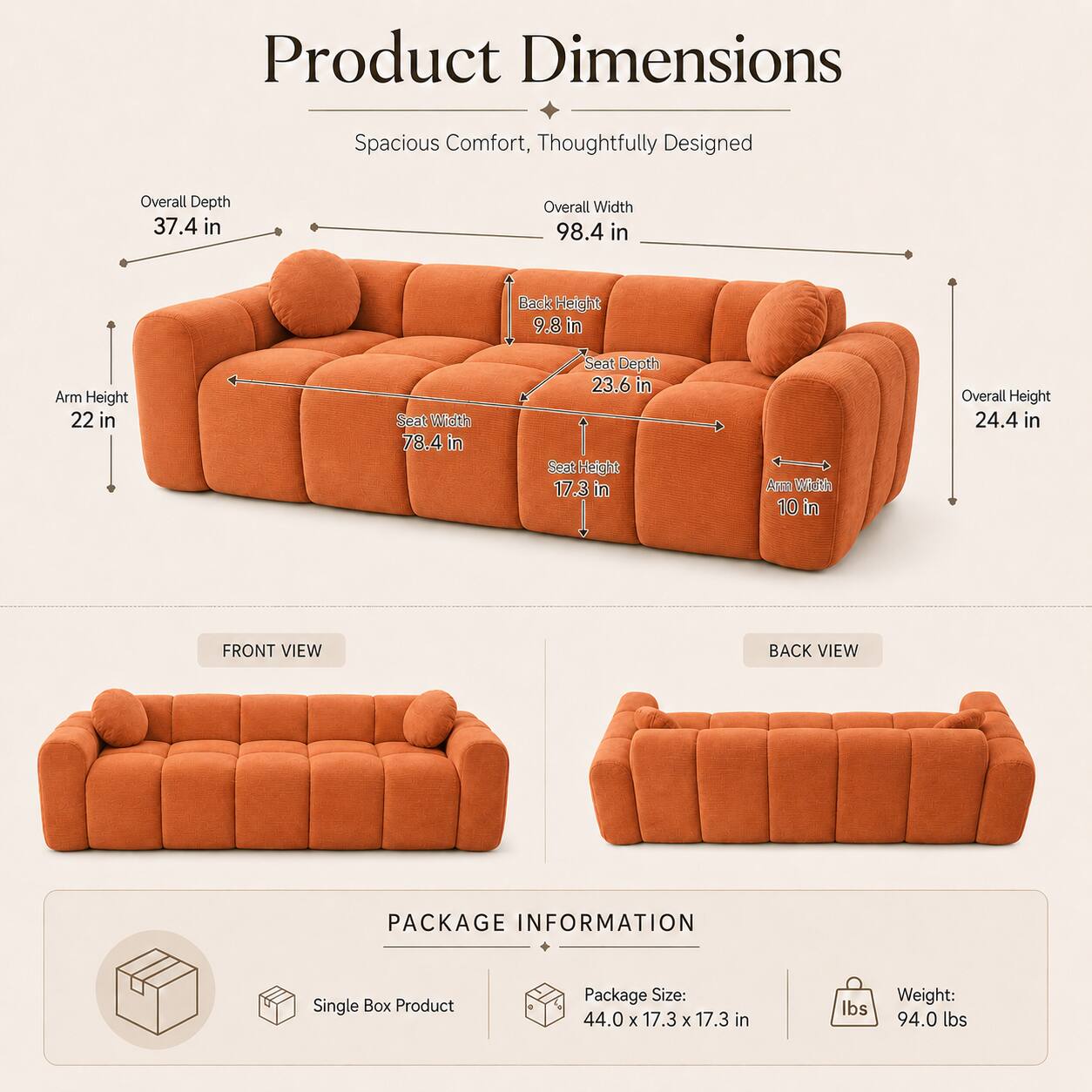 Product Dimensions: Spacious Comfort, Thoughtfully Designed

- Overall Depth: 37.4 in
- Overall Width: 98.4 in
- Back Height: 9.8 in
- Arm Height: 22 in
- Seat Width: 78.4 in
- Seat Depth: 23.6 in
- Seat Height: 17.3 in
- Arm Width: 10 in
- Overall Height: 24.4 in

Front View, Back View

Package Information:
- Single Box Product
- Package Size: 44.0 x 17.3 x 17.3 in
- Weight: 94.0 lbs