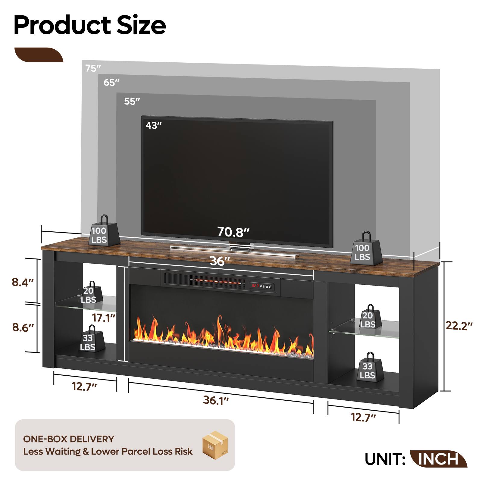 Product Size

75"  
65"  
55"  
43"  
100 LBS  
70.8"  
36"  
100 LBS  
8.4"  
20 LBS  
8.6"  
17.1"  
33 LBS  
20 LBS  
22.2"  
12.7"  
36.1"  
33 LBS  
12.7"  

ONE-BOX DELIVERY  
Less Waiting & Lower Parcel Loss Risk  

UNIT: INCH