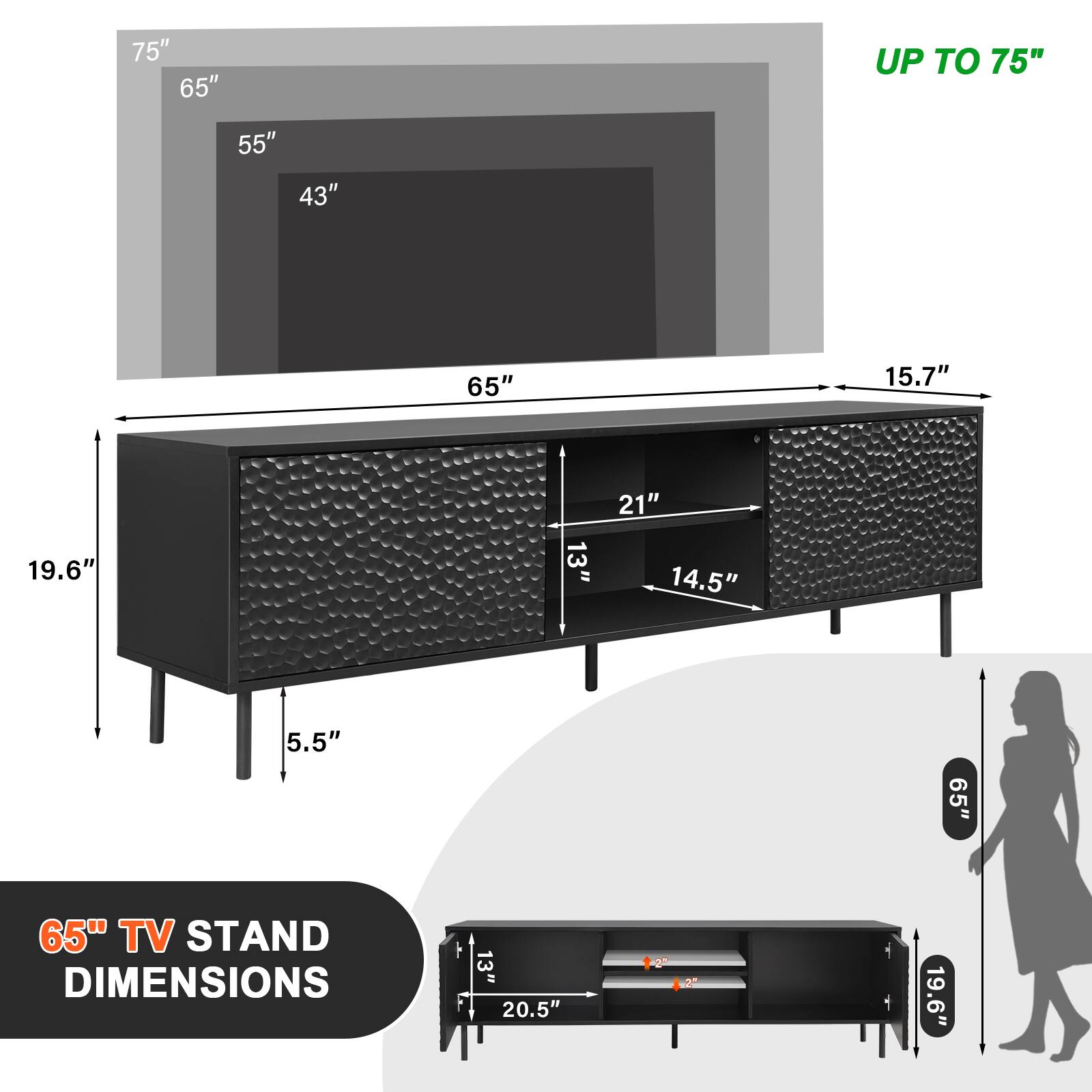 75"  
65"  
55"  
43"  

65" TV STAND DIMENSIONS  
13"  
20.5"  
19.6"  
15.7"  
21"  
14.5"  
5.5"  
19.6"