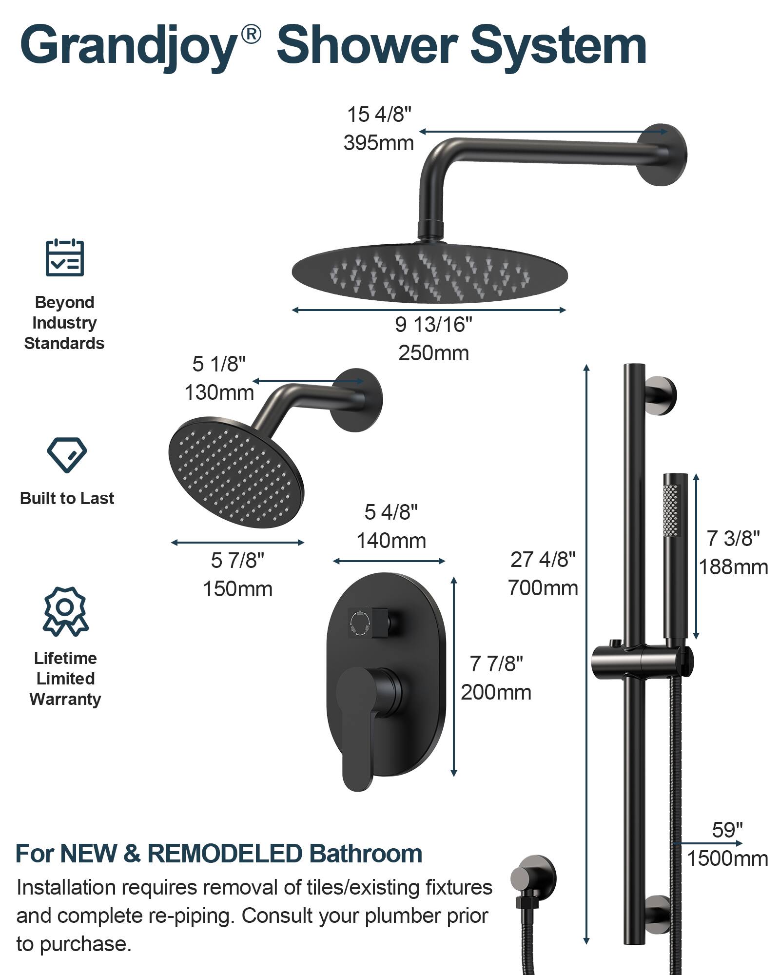Grandjoy® Shower System

Beyond Industry Standards

Built to Last

Lifetime Limited Warranty

For NEW & REMODELED Bathroom

Installation requires removal of tiles/existing fixtures and complete re-piping. Consult your plumber prior to purchase.

- 15 4/8" 395mm
- 5 1/8" 130mm
- 9 13/16" 250mm
- 5 7/8" 150mm
- 5 4/8" 140mm
- 27 4/8" 700mm
- 7 3/8" 188mm
- 7 7/8" 200mm
- 59" 1500mm