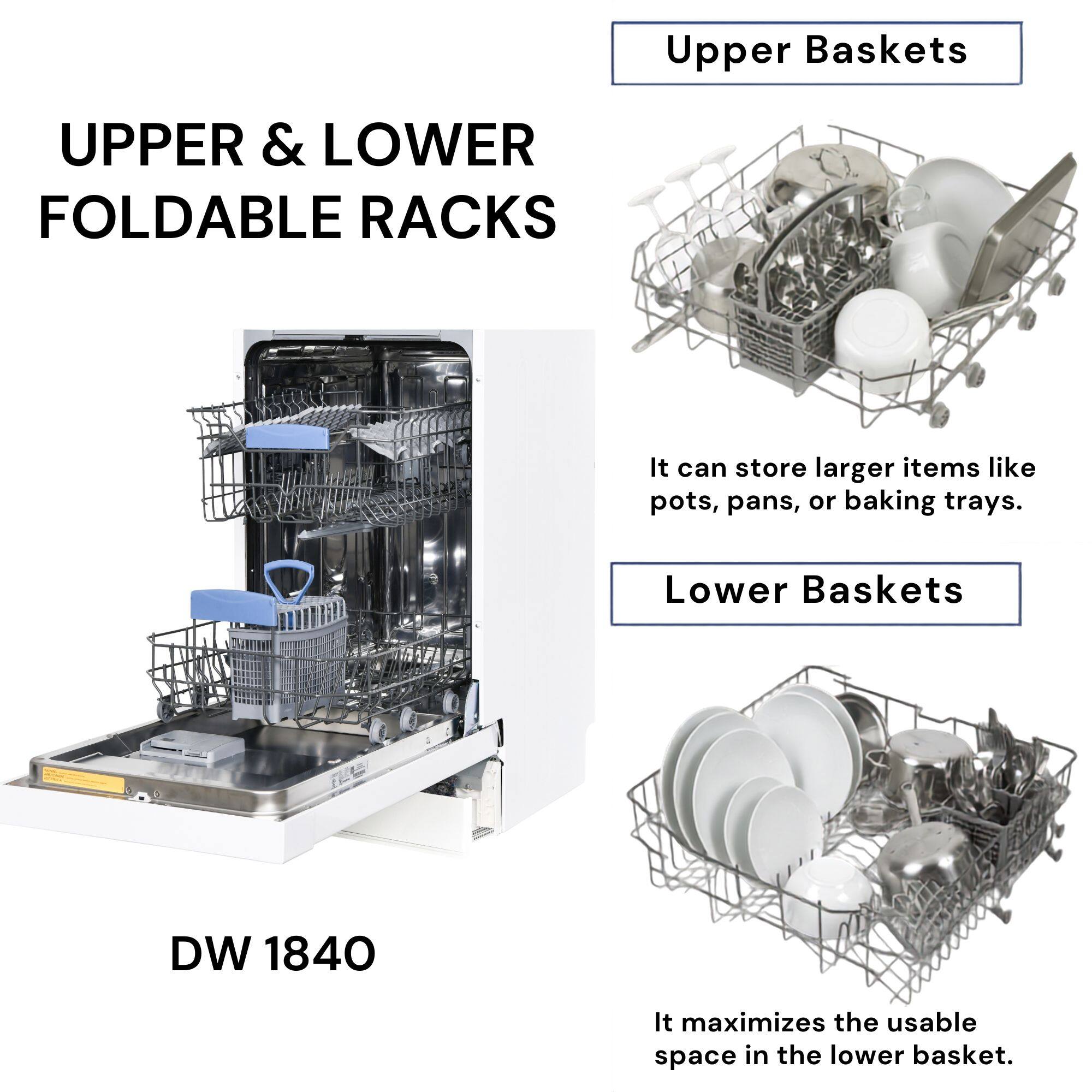 Upper Baskets

UPPER & LOWER FOLDABLE RACKS

It can store larger items like pots, pans, or baking trays.

Lower Baskets

DW 1840

It maximizes the usable space in the lower basket.