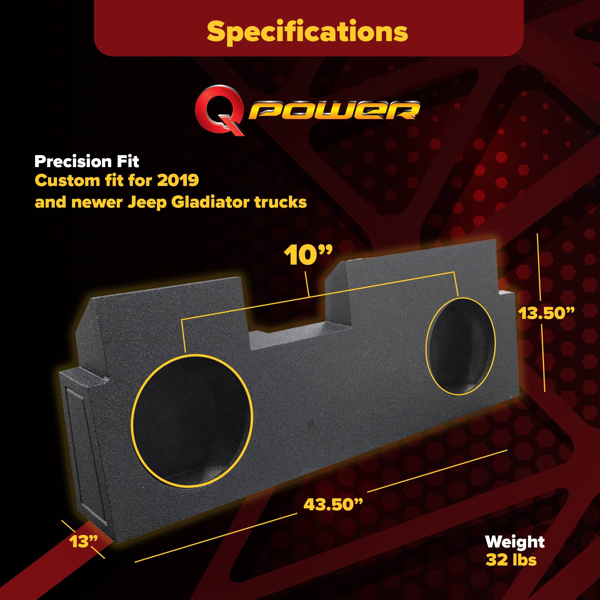Specifications  
Q POWER  
Precision Fit  
Custom fit for 2019 and newer Jeep Gladiator trucks  

- 10"  
- 13.50"  
- 43.50"  
- 13"  
- Weight: 32 lbs