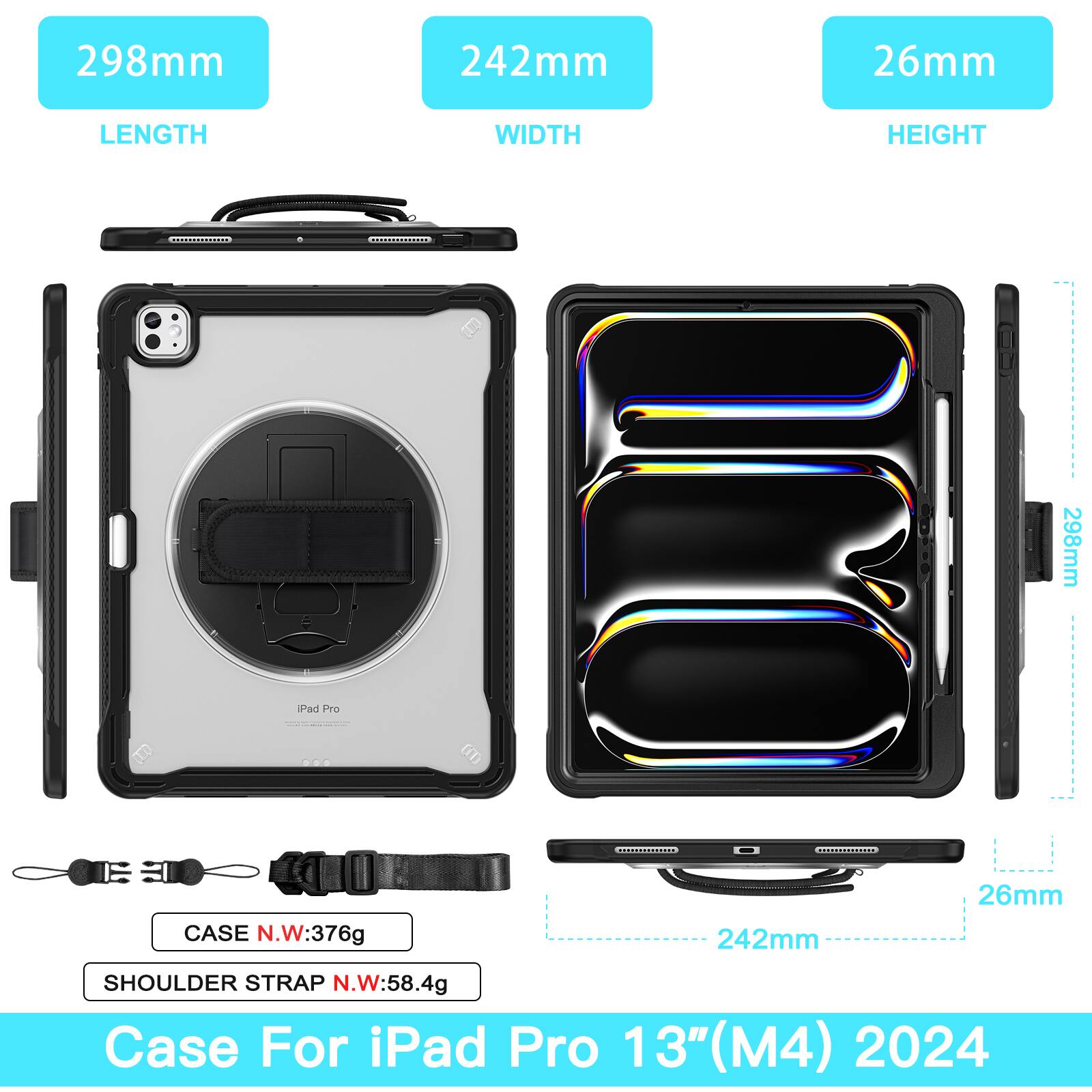 298mm  
242mm  
26mm  
LENGTH  
WIDTH  
HEIGHT  

298mm Pad Pro  

CASE N.W: 376g  
242mm  
26mm  

SHOULDER STRAP N.W: 58.4g  

Case For iPad Pro 13" (M4) 2024