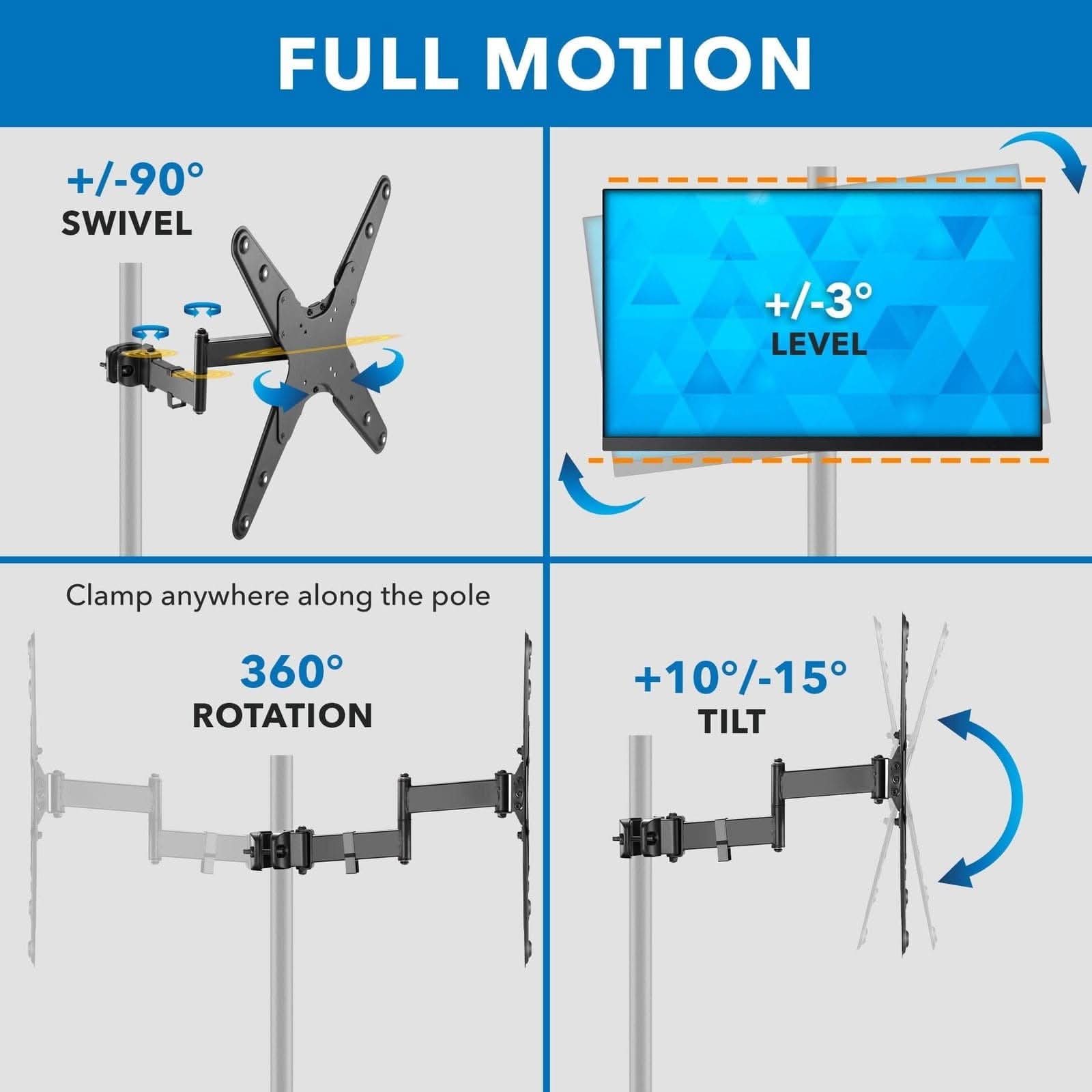 FULL MOTION  
+/-90° SWIVEL  
+/-3° LEVEL  
Clamp anywhere along the pole  
360° ROTATION  
+10°/-15° TILT