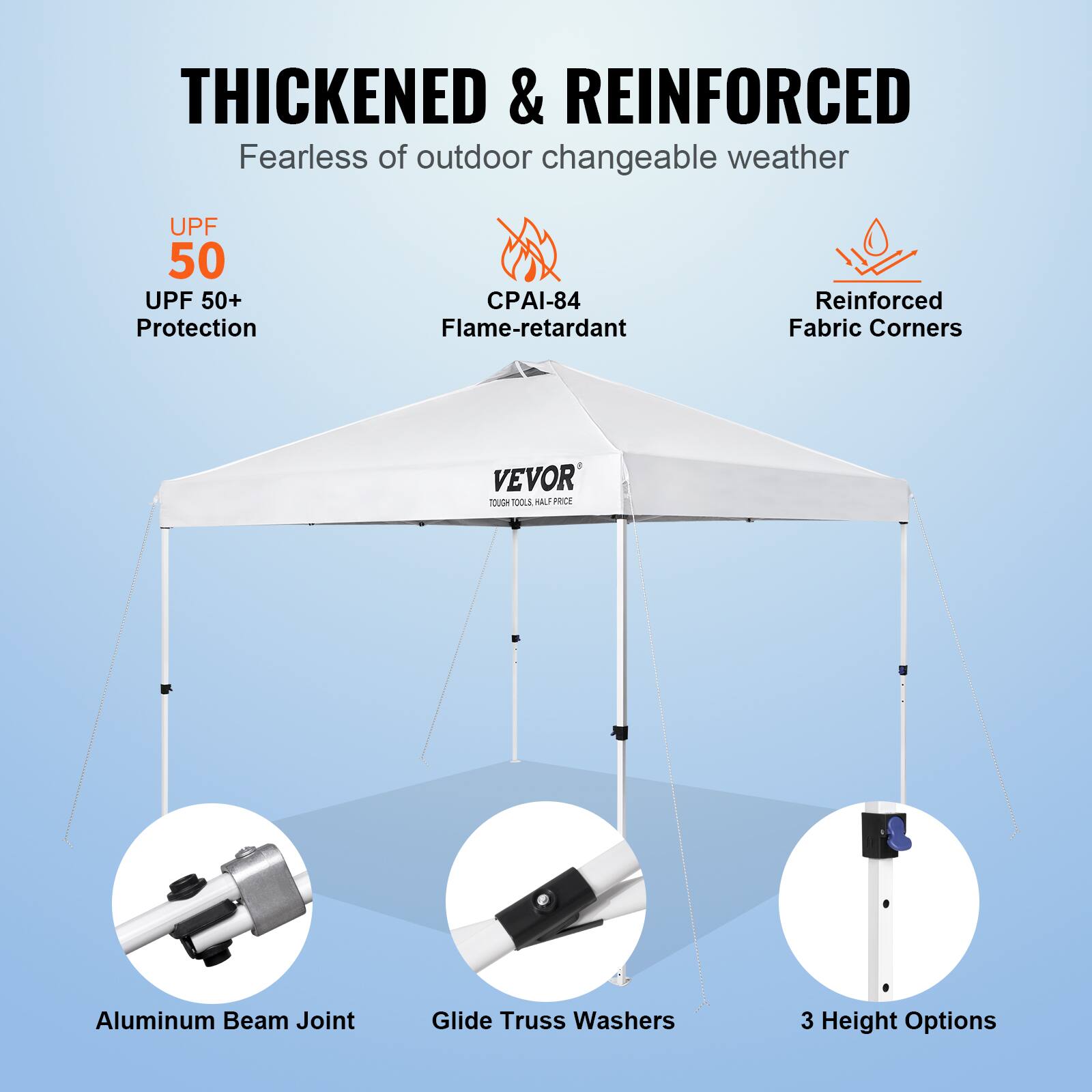 THICKENED & REINFORCED  
Fearless of outdoor changeable weather  
UPF 50  
UPF 50+ Protection  
CPAI-84 Flame-retardant  
Reinforced Fabric Corners  
VEVOR  
Aluminum Beam Joint  
Glide Truss Washers  
3 Height Options